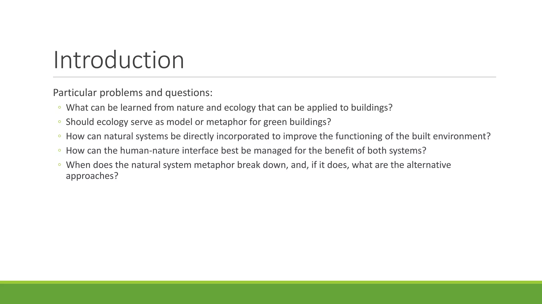 Introduction
Particular problems and questions:
◦ What can be learned from nature and ecology that can be applied to buildings?
◦ Should ecology serve as model or metaphor for green buildings?
◦ How can natural systems be directly incorporated to improve the functioning of the built environment?
◦ How can the human-nature interface best be managed for the benefit of both systems?
◦ When does the natural system metaphor break down, and, if it does, what are the alternative
approaches?
 