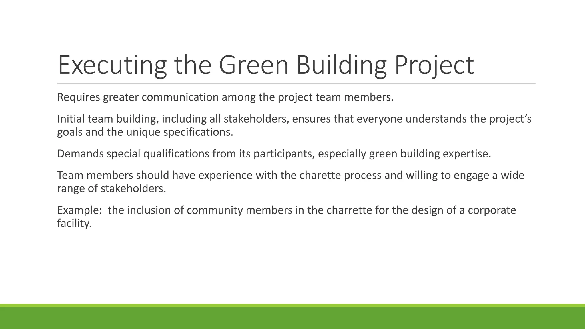 Executing the Green Building Project
Requires greater communication among the project team members.
Initial team building, including all stakeholders, ensures that everyone understands the project’s
goals and the unique specifications.
Demands special qualifications from its participants, especially green building expertise.
Team members should have experience with the charette process and willing to engage a wide
range of stakeholders.
Example: the inclusion of community members in the charrette for the design of a corporate
facility.
 