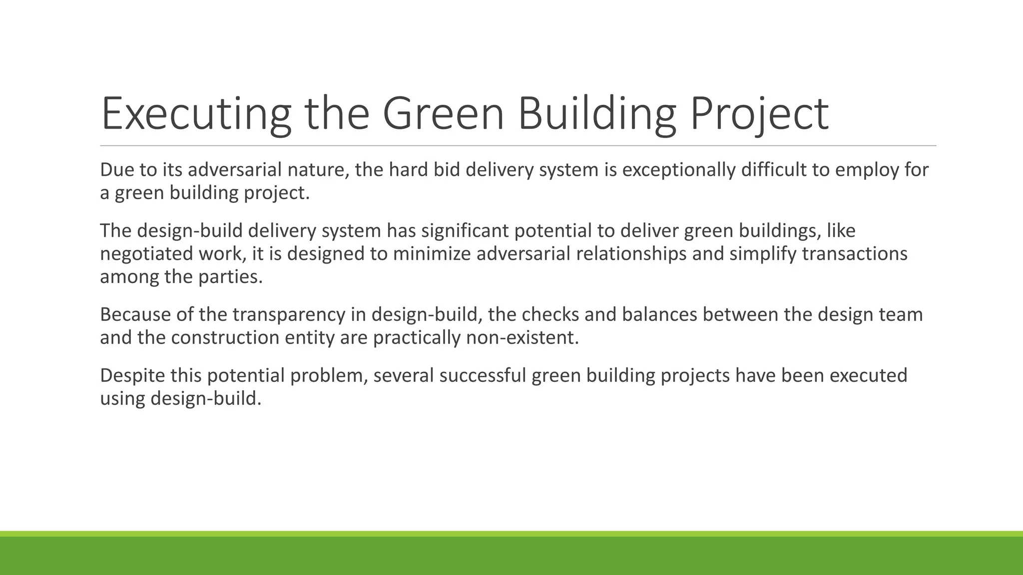 Executing the Green Building Project
Due to its adversarial nature, the hard bid delivery system is exceptionally difficult to employ for
a green building project.
The design-build delivery system has significant potential to deliver green buildings, like
negotiated work, it is designed to minimize adversarial relationships and simplify transactions
among the parties.
Because of the transparency in design-build, the checks and balances between the design team
and the construction entity are practically non-existent.
Despite this potential problem, several successful green building projects have been executed
using design-build.
 