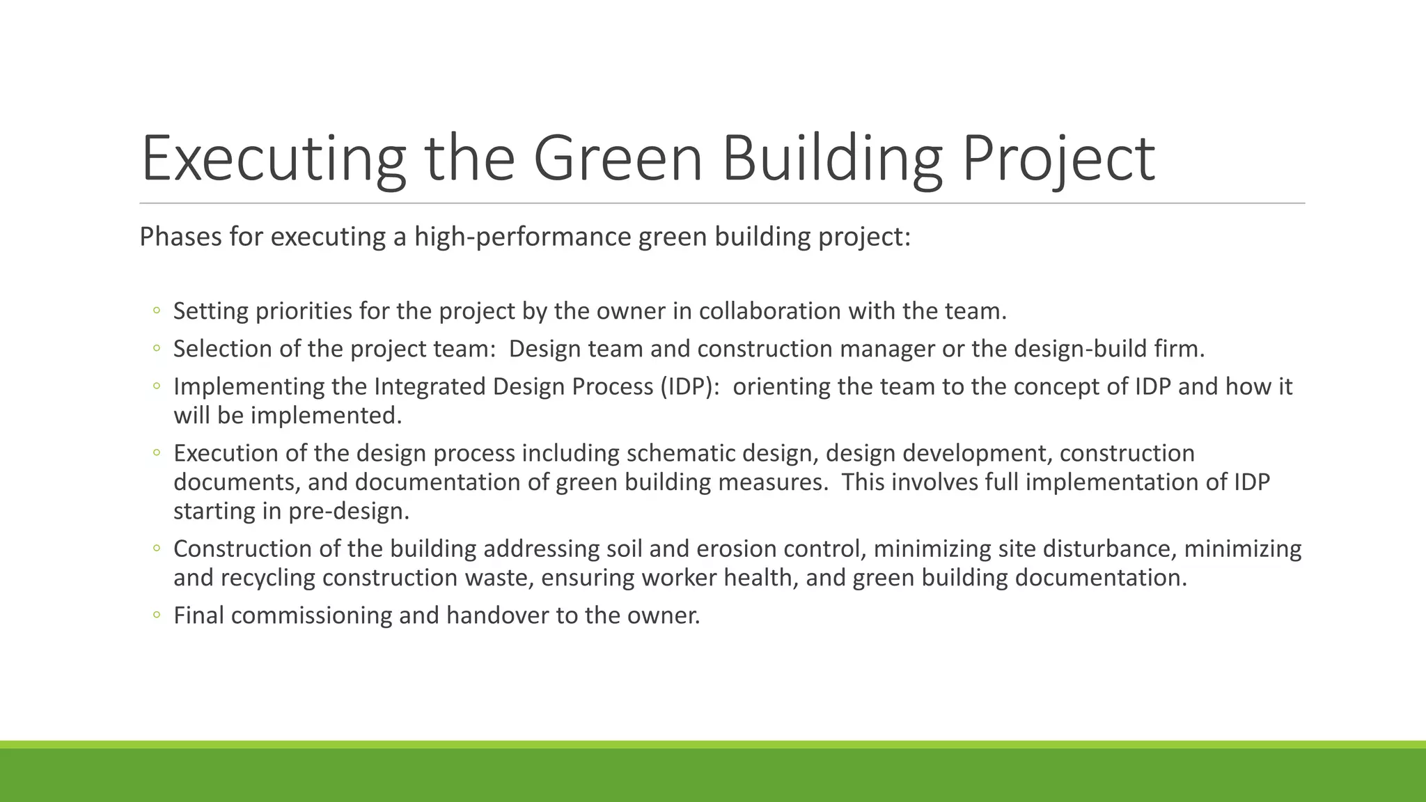 Executing the Green Building Project
Phases for executing a high-performance green building project:
◦ Setting priorities for the project by the owner in collaboration with the team.
◦ Selection of the project team: Design team and construction manager or the design-build firm.
◦ Implementing the Integrated Design Process (IDP): orienting the team to the concept of IDP and how it
will be implemented.
◦ Execution of the design process including schematic design, design development, construction
documents, and documentation of green building measures. This involves full implementation of IDP
starting in pre-design.
◦ Construction of the building addressing soil and erosion control, minimizing site disturbance, minimizing
and recycling construction waste, ensuring worker health, and green building documentation.
◦ Final commissioning and handover to the owner.
 