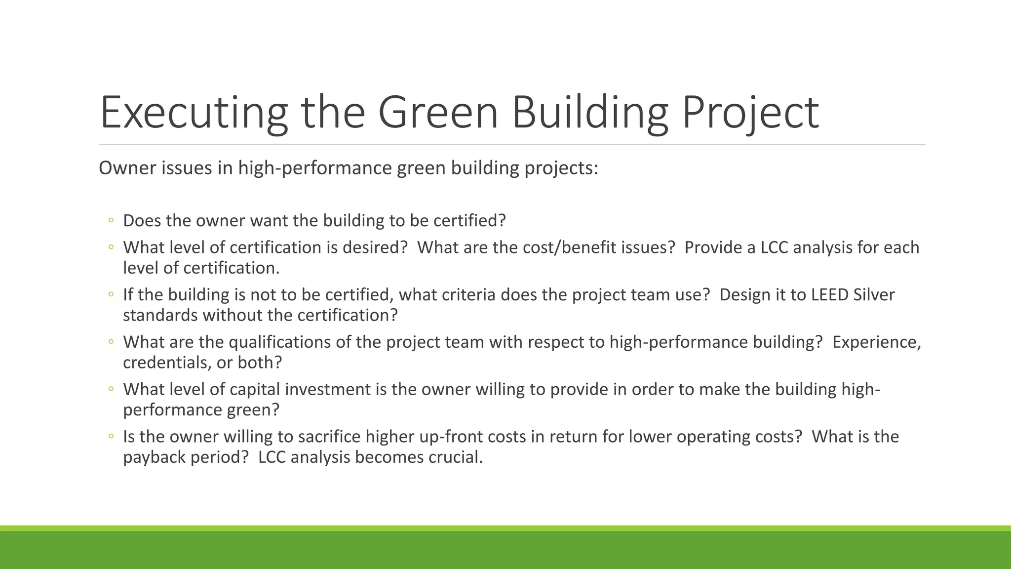 Executing the Green Building Project
Owner issues in high-performance green building projects:
◦ Does the owner want the building to be certified?
◦ What level of certification is desired? What are the cost/benefit issues? Provide a LCC analysis for each
level of certification.
◦ If the building is not to be certified, what criteria does the project team use? Design it to LEED Silver
standards without the certification?
◦ What are the qualifications of the project team with respect to high-performance building? Experience,
credentials, or both?
◦ What level of capital investment is the owner willing to provide in order to make the building high-
performance green?
◦ Is the owner willing to sacrifice higher up-front costs in return for lower operating costs? What is the
payback period? LCC analysis becomes crucial.
 