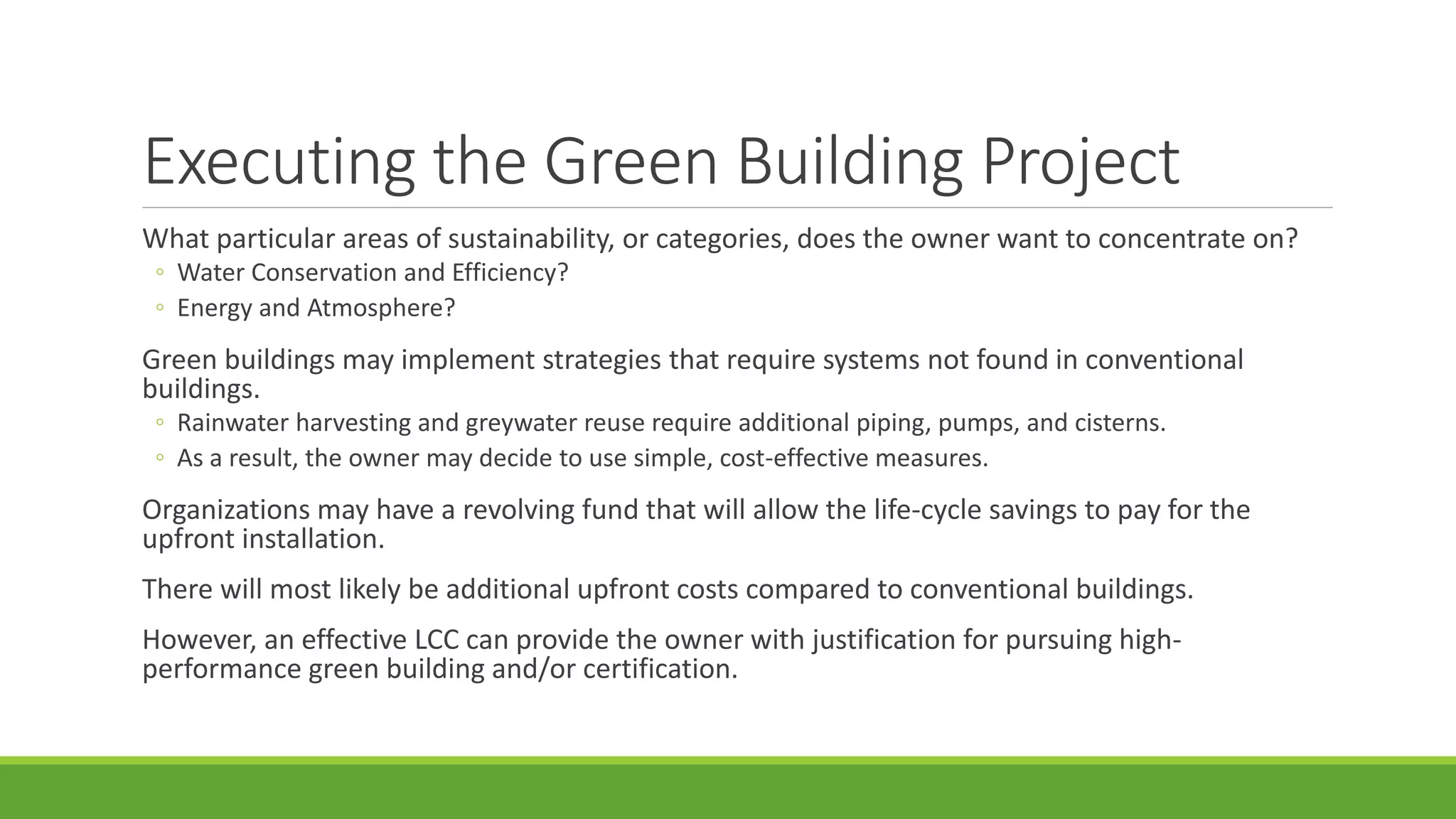 Executing the Green Building Project
What particular areas of sustainability, or categories, does the owner want to concentrate on?
◦ Water Conservation and Efficiency?
◦ Energy and Atmosphere?
Green buildings may implement strategies that require systems not found in conventional
buildings.
◦ Rainwater harvesting and greywater reuse require additional piping, pumps, and cisterns.
◦ As a result, the owner may decide to use simple, cost-effective measures.
Organizations may have a revolving fund that will allow the life-cycle savings to pay for the
upfront installation.
There will most likely be additional upfront costs compared to conventional buildings.
However, an effective LCC can provide the owner with justification for pursuing high-
performance green building and/or certification.
 