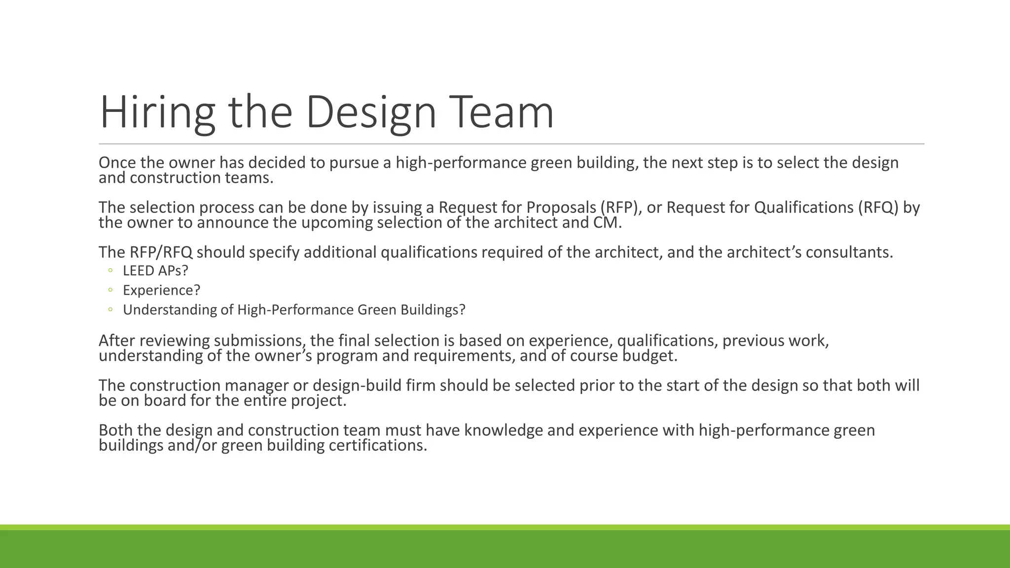 Hiring the Design Team
Once the owner has decided to pursue a high-performance green building, the next step is to select the design
and construction teams.
The selection process can be done by issuing a Request for Proposals (RFP), or Request for Qualifications (RFQ) by
the owner to announce the upcoming selection of the architect and CM.
The RFP/RFQ should specify additional qualifications required of the architect, and the architect’s consultants.
◦ LEED APs?
◦ Experience?
◦ Understanding of High-Performance Green Buildings?
After reviewing submissions, the final selection is based on experience, qualifications, previous work,
understanding of the owner’s program and requirements, and of course budget.
The construction manager or design-build firm should be selected prior to the start of the design so that both will
be on board for the entire project.
Both the design and construction team must have knowledge and experience with high-performance green
buildings and/or green building certifications.
 