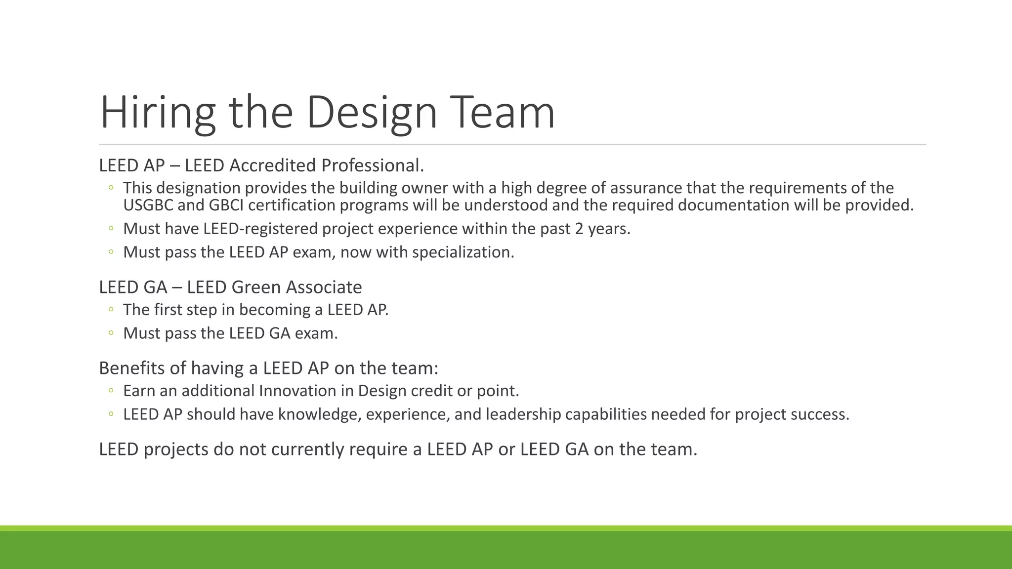 Hiring the Design Team
LEED AP – LEED Accredited Professional.
◦ This designation provides the building owner with a high degree of assurance that the requirements of the
USGBC and GBCI certification programs will be understood and the required documentation will be provided.
◦ Must have LEED-registered project experience within the past 2 years.
◦ Must pass the LEED AP exam, now with specialization.
LEED GA – LEED Green Associate
◦ The first step in becoming a LEED AP.
◦ Must pass the LEED GA exam.
Benefits of having a LEED AP on the team:
◦ Earn an additional Innovation in Design credit or point.
◦ LEED AP should have knowledge, experience, and leadership capabilities needed for project success.
LEED projects do not currently require a LEED AP or LEED GA on the team.
 