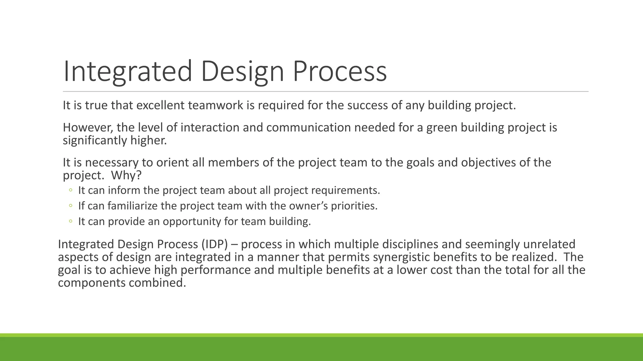 Integrated Design Process
It is true that excellent teamwork is required for the success of any building project.
However, the level of interaction and communication needed for a green building project is
significantly higher.
It is necessary to orient all members of the project team to the goals and objectives of the
project. Why?
◦ It can inform the project team about all project requirements.
◦ If can familiarize the project team with the owner’s priorities.
◦ It can provide an opportunity for team building.
Integrated Design Process (IDP) – process in which multiple disciplines and seemingly unrelated
aspects of design are integrated in a manner that permits synergistic benefits to be realized. The
goal is to achieve high performance and multiple benefits at a lower cost than the total for all the
components combined.
 