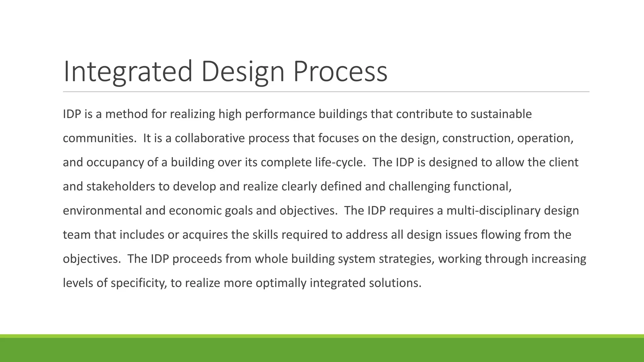 Integrated Design Process
IDP is a method for realizing high performance buildings that contribute to sustainable
communities. It is a collaborative process that focuses on the design, construction, operation,
and occupancy of a building over its complete life-cycle. The IDP is designed to allow the client
and stakeholders to develop and realize clearly defined and challenging functional,
environmental and economic goals and objectives. The IDP requires a multi-disciplinary design
team that includes or acquires the skills required to address all design issues flowing from the
objectives. The IDP proceeds from whole building system strategies, working through increasing
levels of specificity, to realize more optimally integrated solutions.
 
