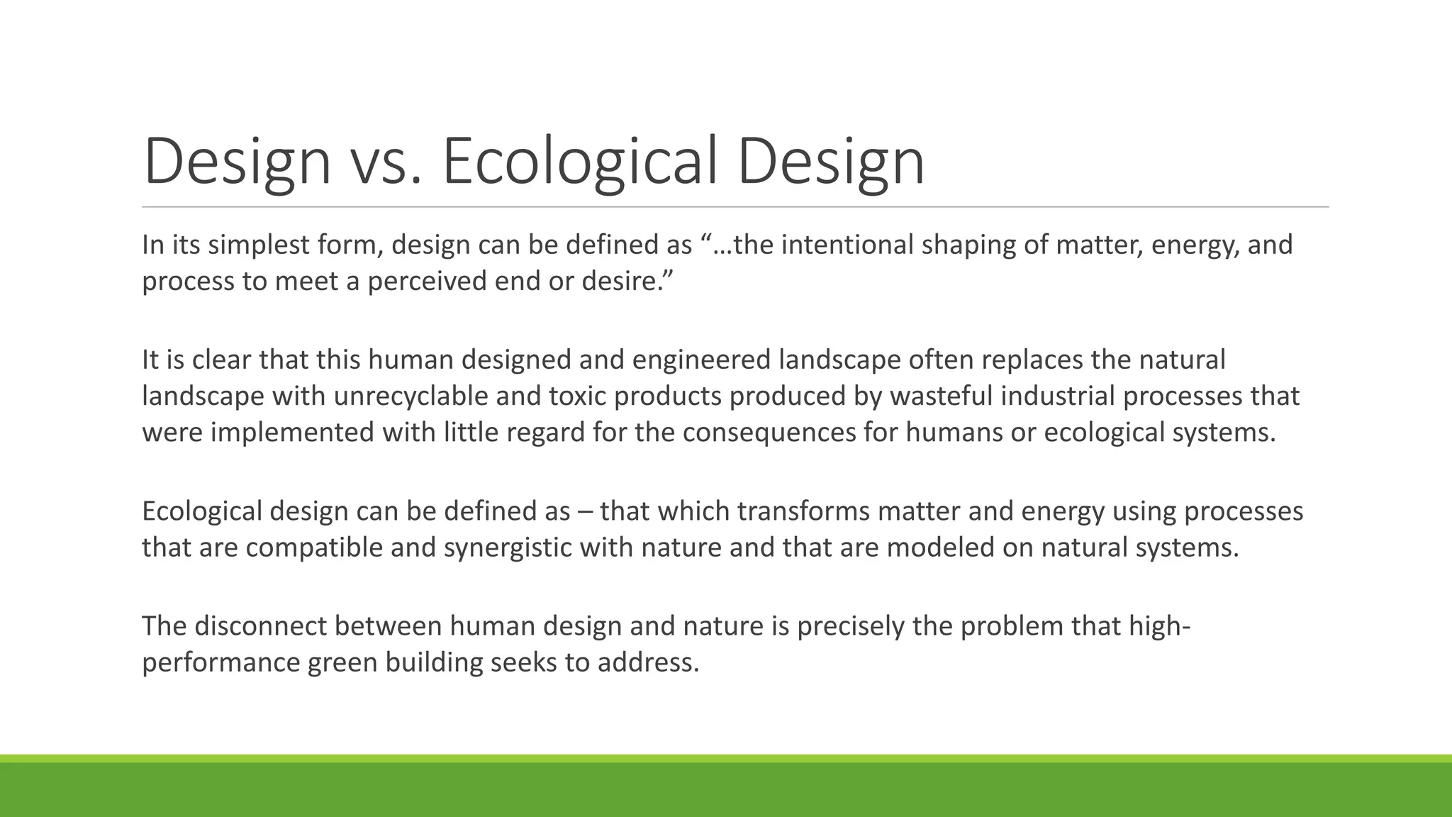 Design vs. Ecological Design
In its simplest form, design can be defined as “…the intentional shaping of matter, energy, and
process to meet a perceived end or desire.”
It is clear that this human designed and engineered landscape often replaces the natural
landscape with unrecyclable and toxic products produced by wasteful industrial processes that
were implemented with little regard for the consequences for humans or ecological systems.
Ecological design can be defined as – that which transforms matter and energy using processes
that are compatible and synergistic with nature and that are modeled on natural systems.
The disconnect between human design and nature is precisely the problem that high-
performance green building seeks to address.
 