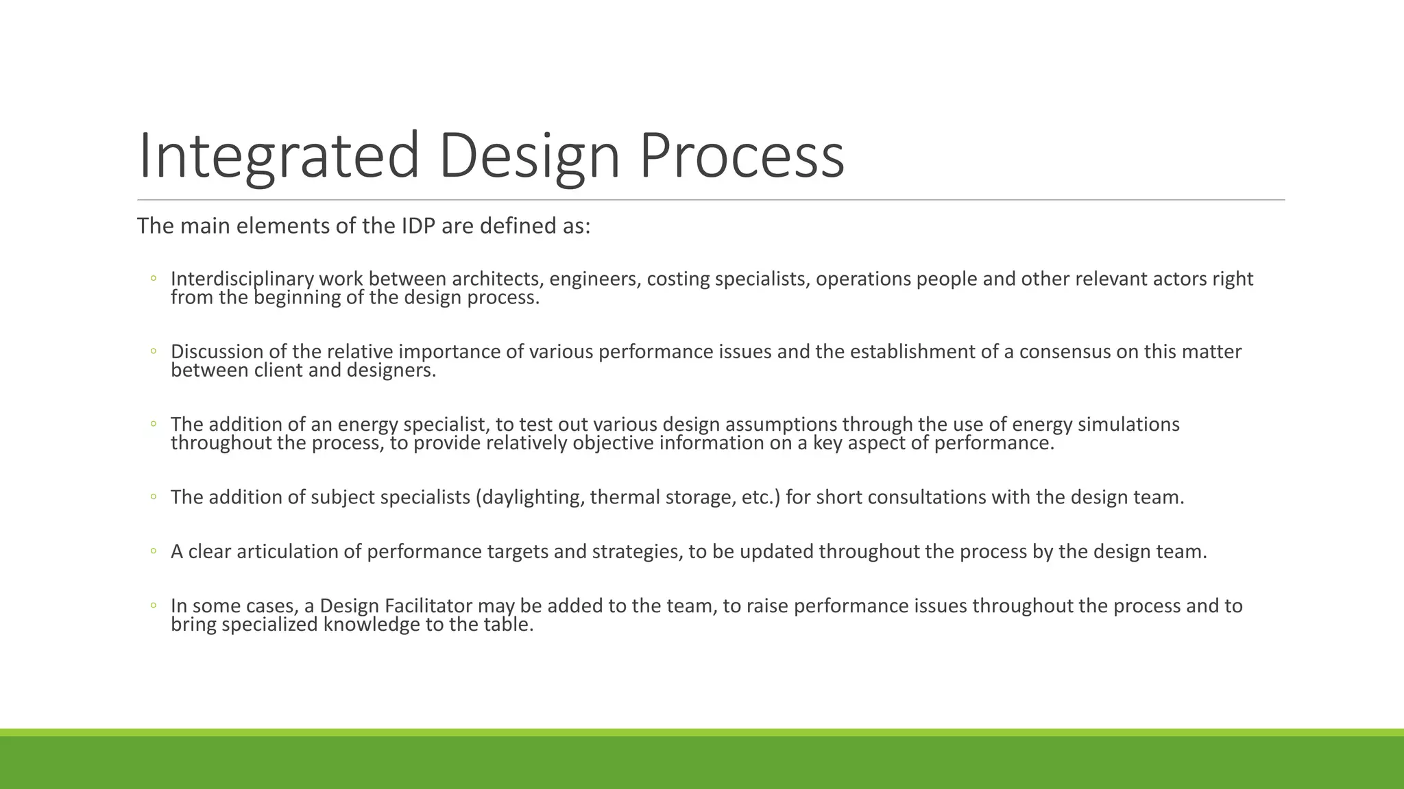 Integrated Design Process
The main elements of the IDP are defined as:
◦ Interdisciplinary work between architects, engineers, costing specialists, operations people and other relevant actors right
from the beginning of the design process.
◦ Discussion of the relative importance of various performance issues and the establishment of a consensus on this matter
between client and designers.
◦ The addition of an energy specialist, to test out various design assumptions through the use of energy simulations
throughout the process, to provide relatively objective information on a key aspect of performance.
◦ The addition of subject specialists (daylighting, thermal storage, etc.) for short consultations with the design team.
◦ A clear articulation of performance targets and strategies, to be updated throughout the process by the design team.
◦ In some cases, a Design Facilitator may be added to the team, to raise performance issues throughout the process and to
bring specialized knowledge to the table.
 