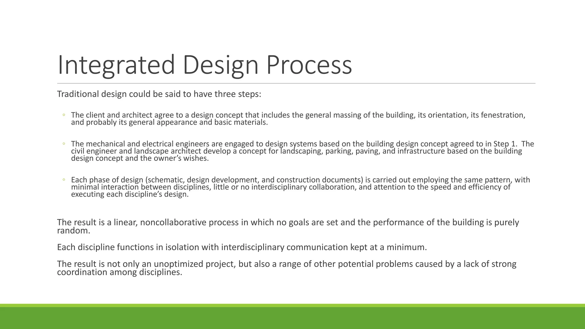 Integrated Design Process
Traditional design could be said to have three steps:
◦ The client and architect agree to a design concept that includes the general massing of the building, its orientation, its fenestration,
and probably its general appearance and basic materials.
◦ The mechanical and electrical engineers are engaged to design systems based on the building design concept agreed to in Step 1. The
civil engineer and landscape architect develop a concept for landscaping, parking, paving, and infrastructure based on the building
design concept and the owner’s wishes.
◦ Each phase of design (schematic, design development, and construction documents) is carried out employing the same pattern, with
minimal interaction between disciplines, little or no interdisciplinary collaboration, and attention to the speed and efficiency of
executing each discipline’s design.
The result is a linear, noncollaborative process in which no goals are set and the performance of the building is purely
random.
Each discipline functions in isolation with interdisciplinary communication kept at a minimum.
The result is not only an unoptimized project, but also a range of other potential problems caused by a lack of strong
coordination among disciplines.
 