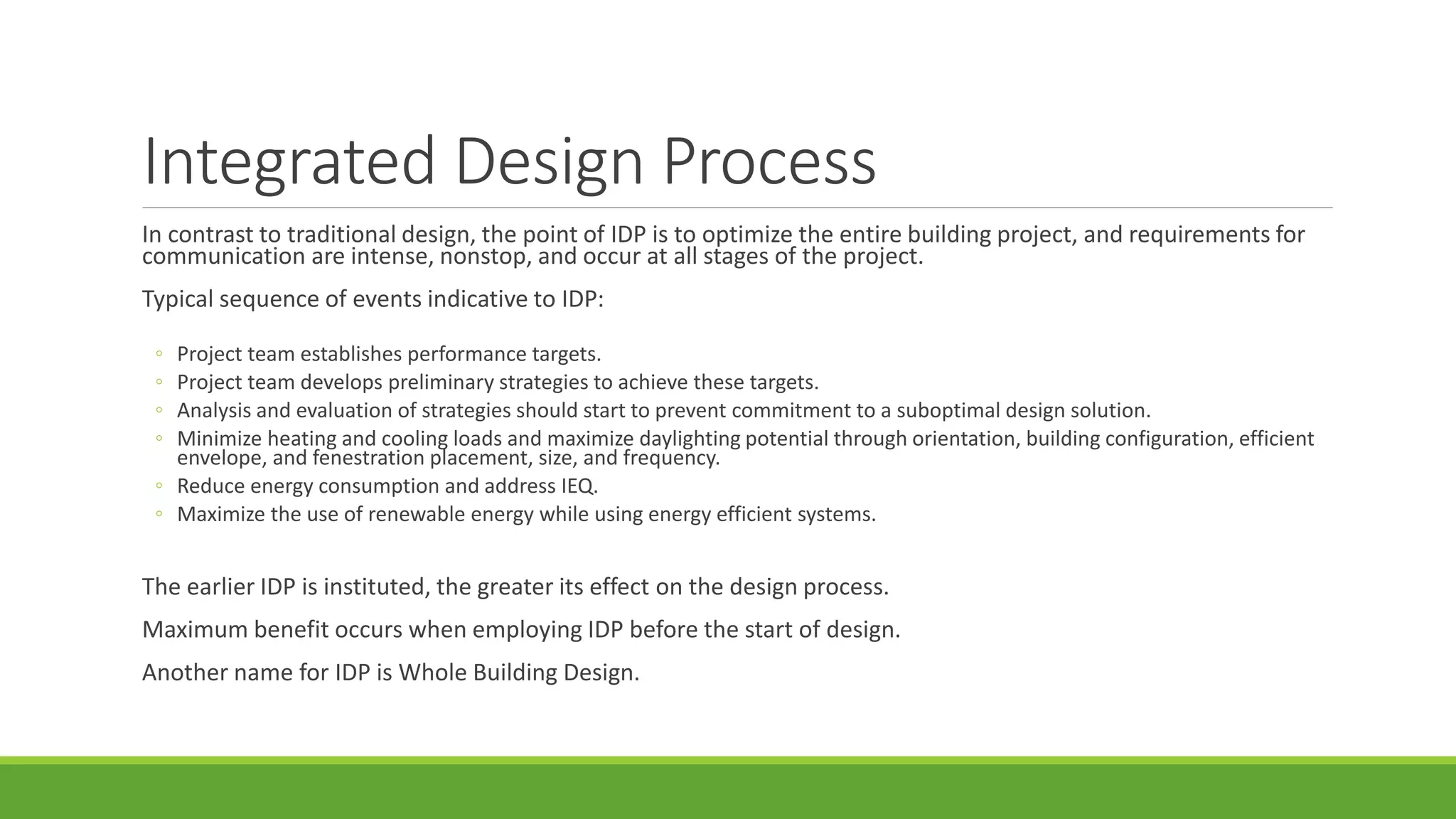 Integrated Design Process
In contrast to traditional design, the point of IDP is to optimize the entire building project, and requirements for
communication are intense, nonstop, and occur at all stages of the project.
Typical sequence of events indicative to IDP:
◦ Project team establishes performance targets.
◦ Project team develops preliminary strategies to achieve these targets.
◦ Analysis and evaluation of strategies should start to prevent commitment to a suboptimal design solution.
◦ Minimize heating and cooling loads and maximize daylighting potential through orientation, building configuration, efficient
envelope, and fenestration placement, size, and frequency.
◦ Reduce energy consumption and address IEQ.
◦ Maximize the use of renewable energy while using energy efficient systems.
The earlier IDP is instituted, the greater its effect on the design process.
Maximum benefit occurs when employing IDP before the start of design.
Another name for IDP is Whole Building Design.
 