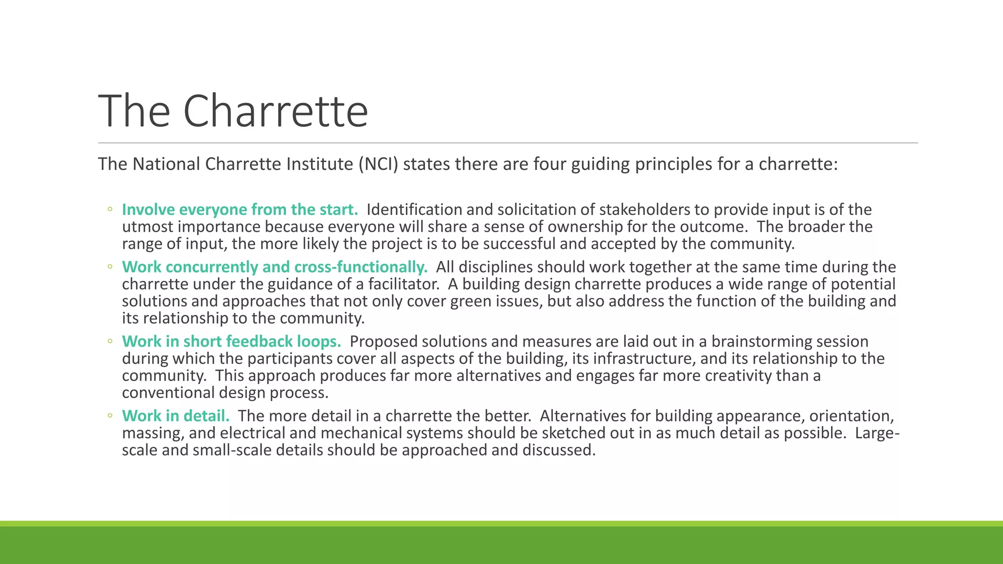 The Charrette
The National Charrette Institute (NCI) states there are four guiding principles for a charrette:
◦ Involve everyone from the start. Identification and solicitation of stakeholders to provide input is of the
utmost importance because everyone will share a sense of ownership for the outcome. The broader the
range of input, the more likely the project is to be successful and accepted by the community.
◦ Work concurrently and cross-functionally. All disciplines should work together at the same time during the
charrette under the guidance of a facilitator. A building design charrette produces a wide range of potential
solutions and approaches that not only cover green issues, but also address the function of the building and
its relationship to the community.
◦ Work in short feedback loops. Proposed solutions and measures are laid out in a brainstorming session
during which the participants cover all aspects of the building, its infrastructure, and its relationship to the
community. This approach produces far more alternatives and engages far more creativity than a
conventional design process.
◦ Work in detail. The more detail in a charrette the better. Alternatives for building appearance, orientation,
massing, and electrical and mechanical systems should be sketched out in as much detail as possible. Large-
scale and small-scale details should be approached and discussed.
 
