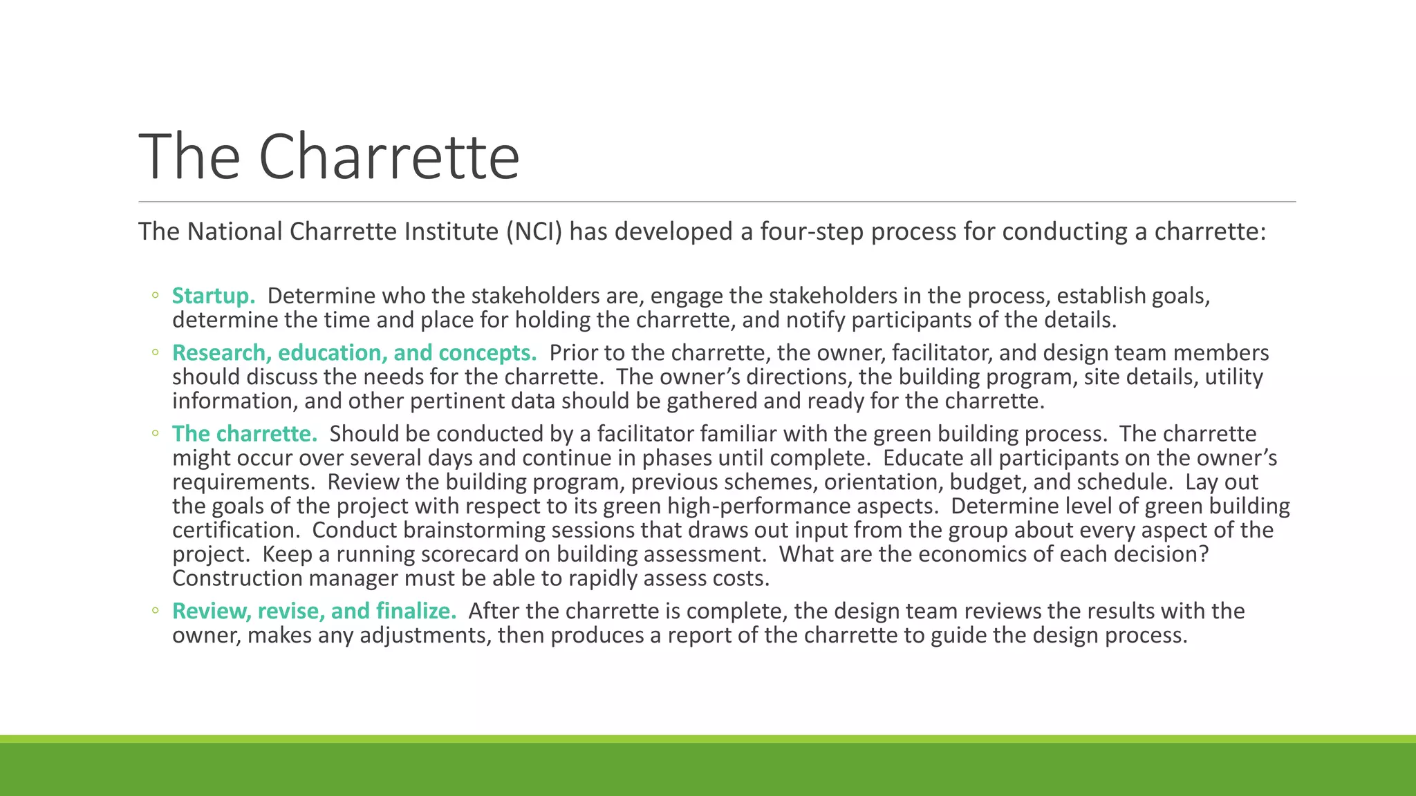 The Charrette
The National Charrette Institute (NCI) has developed a four-step process for conducting a charrette:
◦ Startup. Determine who the stakeholders are, engage the stakeholders in the process, establish goals,
determine the time and place for holding the charrette, and notify participants of the details.
◦ Research, education, and concepts. Prior to the charrette, the owner, facilitator, and design team members
should discuss the needs for the charrette. The owner’s directions, the building program, site details, utility
information, and other pertinent data should be gathered and ready for the charrette.
◦ The charrette. Should be conducted by a facilitator familiar with the green building process. The charrette
might occur over several days and continue in phases until complete. Educate all participants on the owner’s
requirements. Review the building program, previous schemes, orientation, budget, and schedule. Lay out
the goals of the project with respect to its green high-performance aspects. Determine level of green building
certification. Conduct brainstorming sessions that draws out input from the group about every aspect of the
project. Keep a running scorecard on building assessment. What are the economics of each decision?
Construction manager must be able to rapidly assess costs.
◦ Review, revise, and finalize. After the charrette is complete, the design team reviews the results with the
owner, makes any adjustments, then produces a report of the charrette to guide the design process.
 