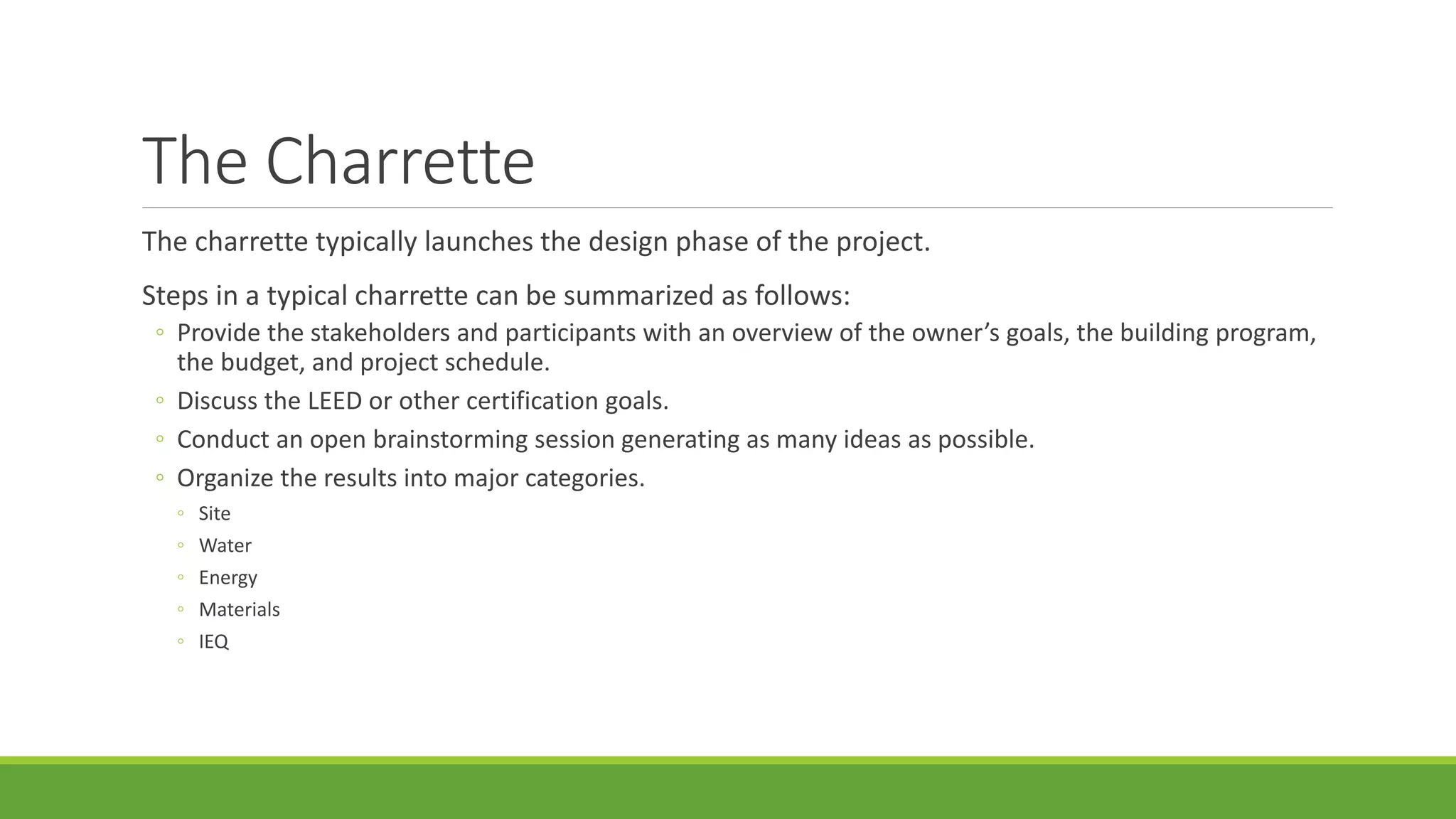 The Charrette
The charrette typically launches the design phase of the project.
Steps in a typical charrette can be summarized as follows:
◦ Provide the stakeholders and participants with an overview of the owner’s goals, the building program,
the budget, and project schedule.
◦ Discuss the LEED or other certification goals.
◦ Conduct an open brainstorming session generating as many ideas as possible.
◦ Organize the results into major categories.
◦ Site
◦ Water
◦ Energy
◦ Materials
◦ IEQ
 