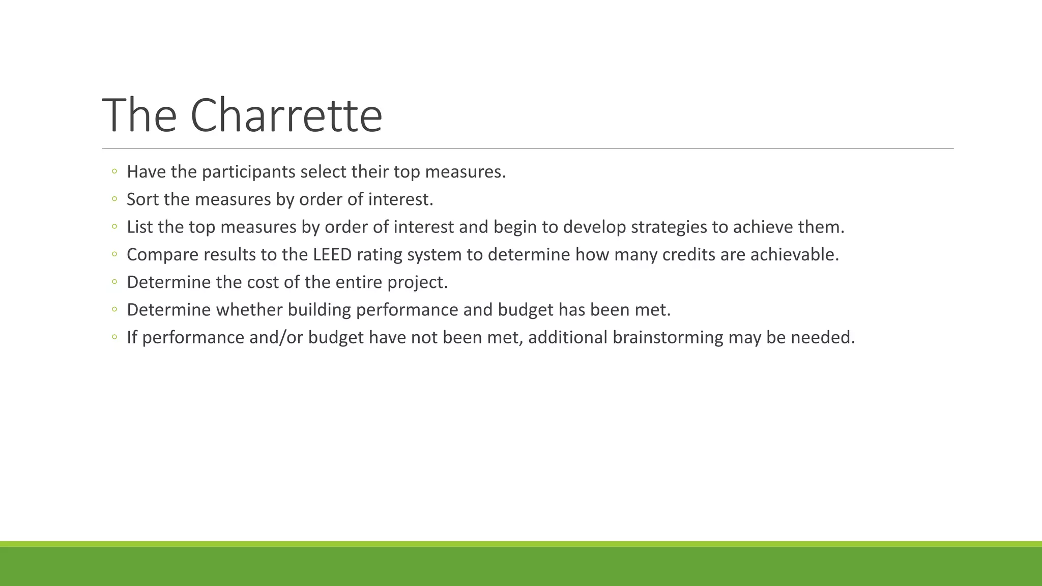 The Charrette
◦ Have the participants select their top measures.
◦ Sort the measures by order of interest.
◦ List the top measures by order of interest and begin to develop strategies to achieve them.
◦ Compare results to the LEED rating system to determine how many credits are achievable.
◦ Determine the cost of the entire project.
◦ Determine whether building performance and budget has been met.
◦ If performance and/or budget have not been met, additional brainstorming may be needed.
 