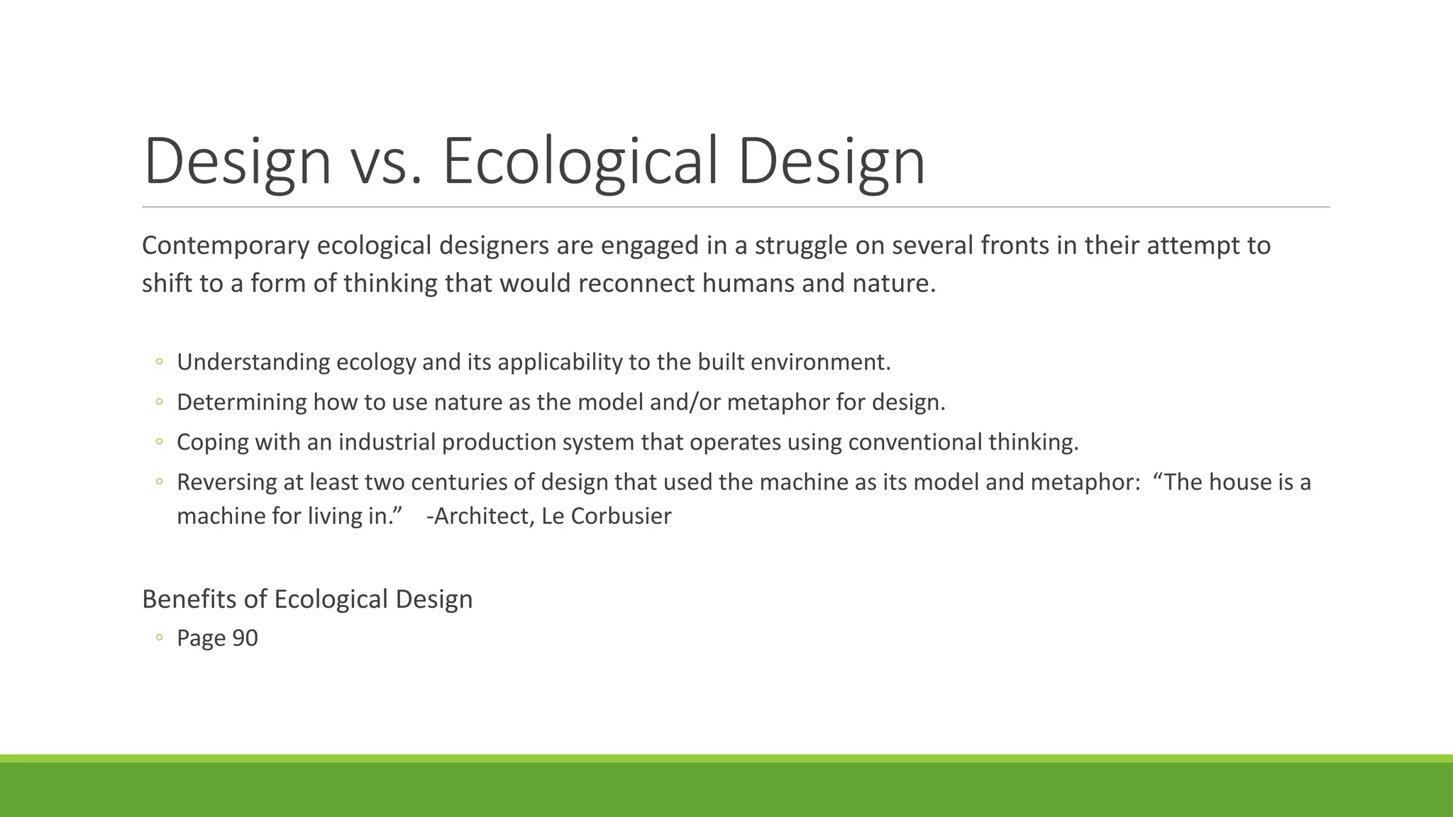 Design vs. Ecological Design
Contemporary ecological designers are engaged in a struggle on several fronts in their attempt to
shift to a form of thinking that would reconnect humans and nature.
◦ Understanding ecology and its applicability to the built environment.
◦ Determining how to use nature as the model and/or metaphor for design.
◦ Coping with an industrial production system that operates using conventional thinking.
◦ Reversing at least two centuries of design that used the machine as its model and metaphor: “The house is a
machine for living in.” -Architect, Le Corbusier
Benefits of Ecological Design
◦ Page 90
 