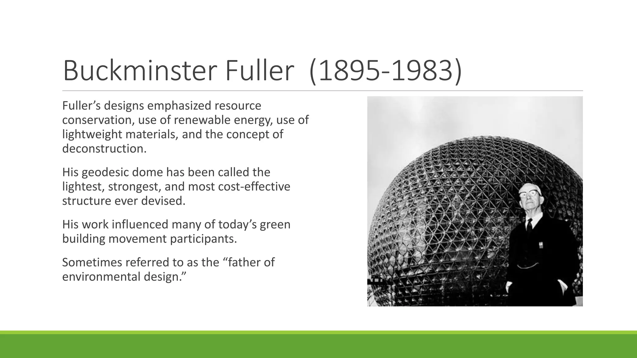 Buckminster Fuller (1895-1983)
Fuller’s designs emphasized resource
conservation, use of renewable energy, use of
lightweight materials, and the concept of
deconstruction.
His geodesic dome has been called the
lightest, strongest, and most cost-effective
structure ever devised.
His work influenced many of today’s green
building movement participants.
Sometimes referred to as the “father of
environmental design.”
 