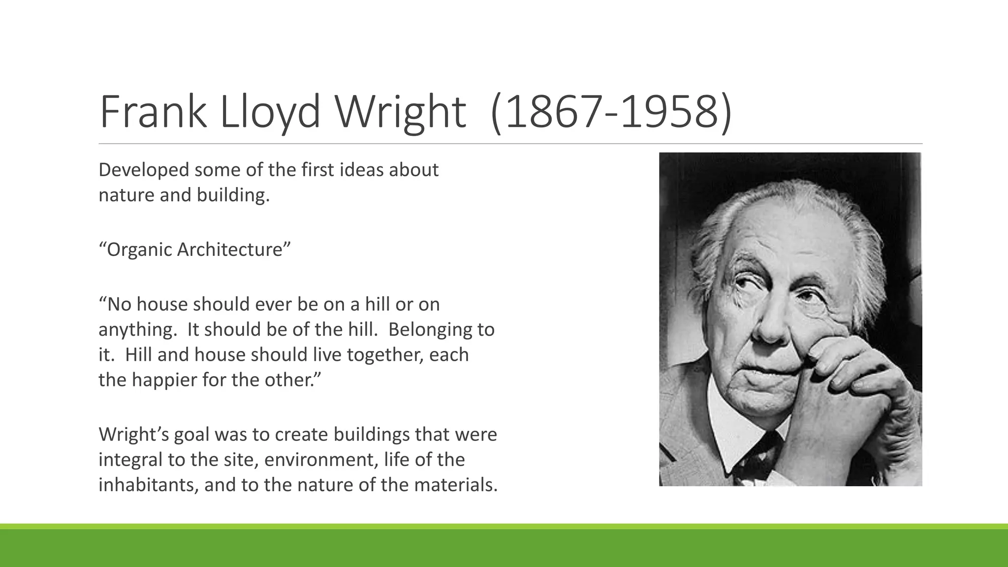 Frank Lloyd Wright (1867-1958)
Developed some of the first ideas about
nature and building.
“Organic Architecture”
“No house should ever be on a hill or on
anything. It should be of the hill. Belonging to
it. Hill and house should live together, each
the happier for the other.”
Wright’s goal was to create buildings that were
integral to the site, environment, life of the
inhabitants, and to the nature of the materials.
 