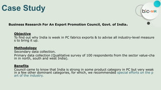 Case Study
Business Research For An Export Promotion Council, Govt. of India.
Objective
To find out why India is week in PC fabrics exports & to advise all industry-level measure
s to bring it up.
Methodology
Secondary data collection.
Primary data collection (Qualitative survey of 100 respondents from the sector value-cha
in in north, south and west India).
Benefits
Council came to know that India is strong in some product category in PC but very weak
in a few other dominant categories, for which, we recommended special efforts on the p
art of the industry.
 