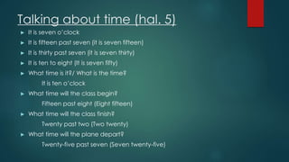 Talking about time (hal. 5)
► It is seven o’clock
► It is fifteen past seven (it is seven fifteen)
► It is thirty past seven (it is seven thirty)
► It is ten to eight (It is seven fifty)
► What time is it?/ What is the time?
It is ten o’clock
► What time will the class begin?
Fifteen past eight (Eight fifteen)
► What time will the class finish?
Twenty past two (Two twenty)
► What time will the plane depart?
Twenty-five past seven (Seven twenty-five)
 