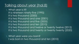 Talking about year (hal.8)
1. What year is it?
It is nineteen ninety-five (1995)
It is two thousand (2000)
It is two thousand and one (2001)
It is two thousand and five (2005)
It is two thousand and ten (2010)
It is two thousand and twelve or twenty twelve (2012)
It is two thousand and twenty or twenty twenty (2020)
1. What year were you born?
I was born in two thousand and ten (2010)
 