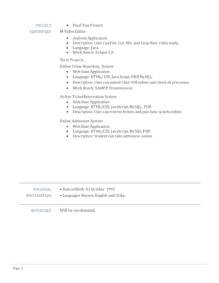 Page 2
PROJECT
EXPERIENCE
 Final YearProject
M-Video Editor
 Android Application
 Description: User can Edit, Cut, Mix, and Crop their video easily.
 Language: Java.
 Work Bench: Eclipse 5.0
Term Projects
Online Crime Reporting System
 Web Base Application
 Language: HTML/ CSS, JavaScript, PHP,MySQL.
 Description: User can submit their FIR online and checkall processes.
 WorkBench: XAMPP,Dreamweaver.
Airline TicketReservation System
 Web Base Application
 Language: HTML/CSS, JavaScript,MySQL, PHP.
 Description: User can reserve tickets and purchase tickets online.
Online Admission System
 Web Base Application
 Language: HTML/CSS, JavaScript,MySQL,PHP.
 Description: Student can take admission online.
PERSONAL
INFORMATION
• Date of Birth: 01 October 1993
• Languages Known: English and Urdu.
REFERENCE Will be on demand.
 