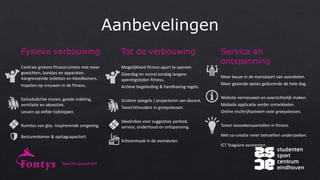 Fysieke verbouwing
Centrale grotere fitnessruimtes met meer
gewichten, bankjes en apparaten.
Aangrenzende toiletten en kleedkamers.
Inspelen op vrouwen in de fitness.
Geluidsdichte muren, goede indeling,
ventilatie en akoestiek.
Lessen op zelfde tijdstippen.
Ruimtes van glas. Inspirerende omgeving.
Besturenkamer & opslagcapaciteit.
Tot de verbouwing
Mogelijkheid fitness apart te openen.
Zaterdag en vooral zondag langere
openingstijden fitness.
Actieve begeleiding & handhaving regels.
Grotere spiegels / projecteren van docent.
Toezichthouders in groepslessen.
Ideeënbox voor suggesties aanbod,
service, onderhoud en ontspanning.
Schoonmaak in de avonduren.
Service en
ontspanning
Meer keuze in de menukaart van avondeten.
Meer gezonde opties gedurende de hele dag.
Website vernieuwen en overzichtelijk maken.
Mobiele applicatie verder ontwikkelen.
Online inschrijfsysteem voor groepslessen.
Tonen bezoekersaantallen in fitness.
Met co-creatie meer behoeften onderzoeken.
ICT Stagiaire aannemen.
 