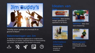 ‘Gezellig samen sporten om (mentaal) fit en
gezond te blijven’.
Belemmeringen van Jim
Te weinig en onvoldoende hygiënische en onderhouden
kleedkamers en sanitair. Capaciteit fitness en fietsenstalling
zijn te klein. Trainingstijden niet flexibel in de avond.
Fitness: Meer bankjes,
stangen, gewichten en
apparaten in de fitness.
Kantine: Meer sfeer
voor ontspanning.
Spinningzaal:
Bidonhouder, airco,
inrichting & akoestiek
zaal.
Informatievo
orziening:
Online & fysiek
actueler en
duidelijker.
Idealen van
Jim
 