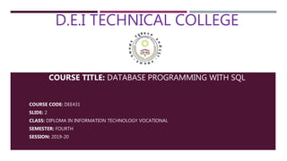 D.E.I TECHNICAL COLLEGE
COURSE TITLE: DATABASE PROGRAMMING WITH SQL
COURSE CODE: DEE431
SLIDE: 2
CLASS: DIPLOMA IN INFORMATION TECHNOLOGY VOCATIONAL
SEMESTER: FOURTH
SESSION: 2019-20
 