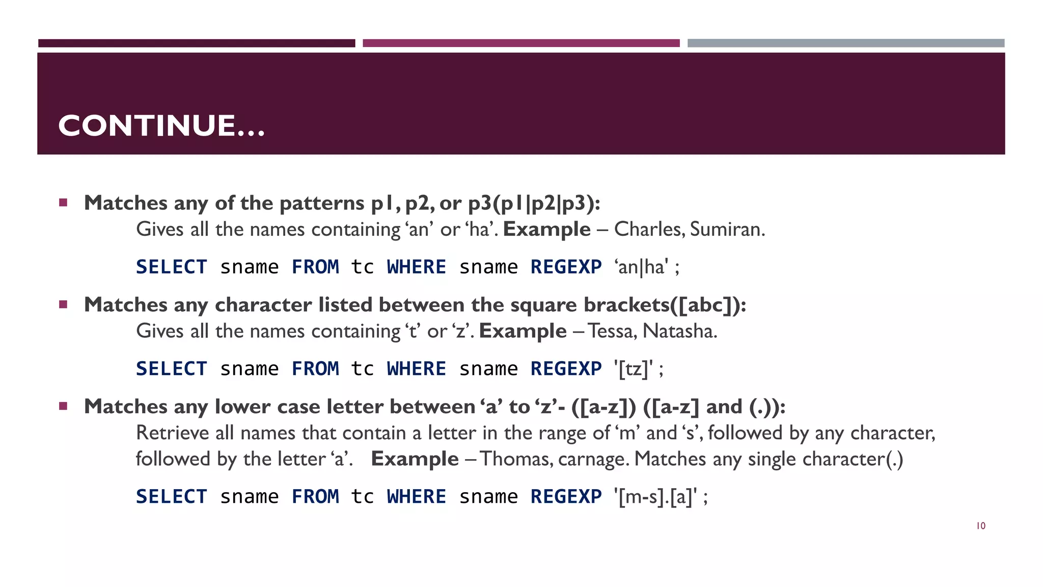 CONTINUE…  Matches any of the patterns p1, p2, or p3(p1|p2|p3): Gives all the names containing ‘an’ or ‘ha’. Example – Charles, Sumiran. SELECT sname FROM tc WHERE sname REGEXP ‘an|ha' ;  Matches any character listed between the square brackets([abc]): Gives all the names containing ‘t’ or ‘z’. Example –Tessa, Natasha. SELECT sname FROM tc WHERE sname REGEXP '[tz]' ;  Matches any lower case letter between ‘a’ to ‘z’- ([a-z]) ([a-z] and (.)): Retrieve all names that contain a letter in the range of ‘m’ and ‘s’, followed by any character, followed by the letter ‘a’. Example – Thomas, carnage. Matches any single character(.) SELECT sname FROM tc WHERE sname REGEXP '[m-s].[a]' ; 10 