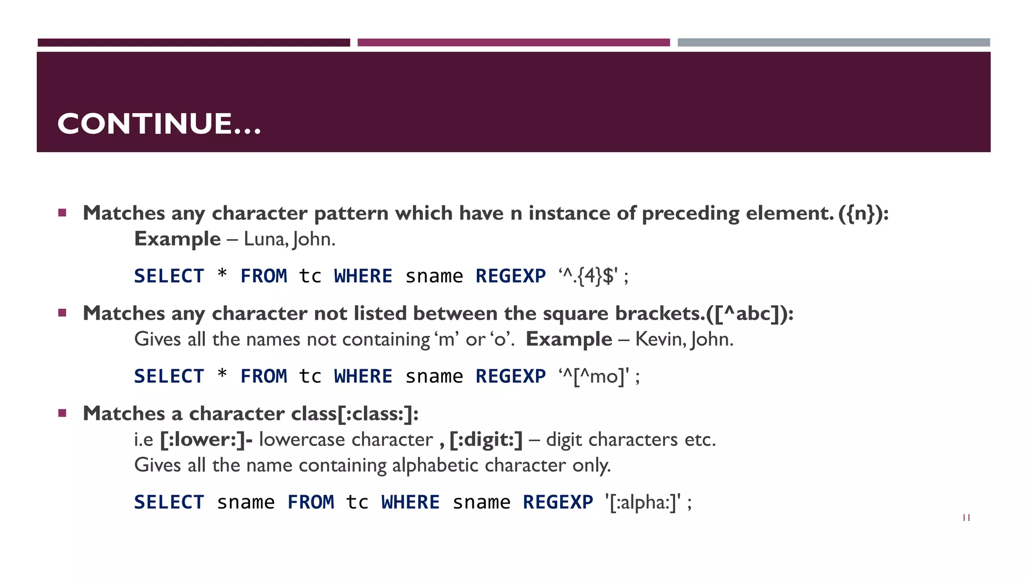 CONTINUE…  Matches any character pattern which have n instance of preceding element. ({n}): Example – Luna, John. SELECT * FROM tc WHERE sname REGEXP ‘^.{4}$' ;  Matches any character not listed between the square brackets.([^abc]): Gives all the names not containing ‘m’ or ‘o’. Example – Kevin, John. SELECT * FROM tc WHERE sname REGEXP ‘^[^mo]' ;  Matches a character class[:class:]: i.e [:lower:]- lowercase character , [:digit:] – digit characters etc. Gives all the name containing alphabetic character only. SELECT sname FROM tc WHERE sname REGEXP '[:alpha:]' ; 11 