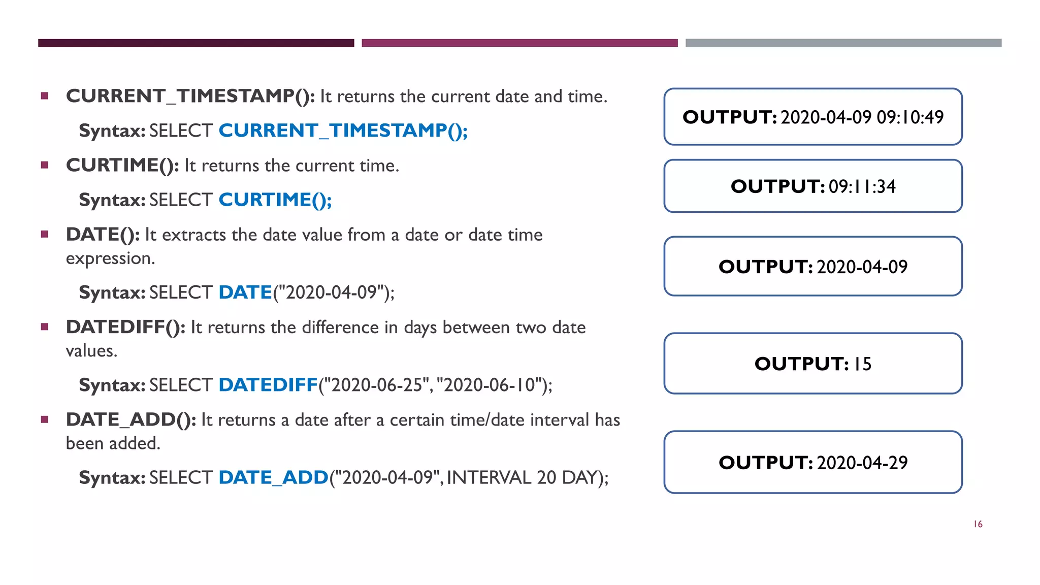 16  CURRENT_TIMESTAMP(): It returns the current date and time. Syntax: SELECT CURRENT_TIMESTAMP();  CURTIME(): It returns the current time. Syntax: SELECT CURTIME();  DATE(): It extracts the date value from a date or date time expression. Syntax: SELECT DATE("2020-04-09");  DATEDIFF(): It returns the difference in days between two date values. Syntax: SELECT DATEDIFF("2020-06-25","2020-06-10");  DATE_ADD(): It returns a date after a certain time/date interval has been added. Syntax: SELECT DATE_ADD("2020-04-09",INTERVAL 20 DAY); OUTPUT: 2020-04-09 09:10:49 OUTPUT: 09:11:34 OUTPUT: 2020-04-09 OUTPUT: 2020-04-29 OUTPUT: 15 