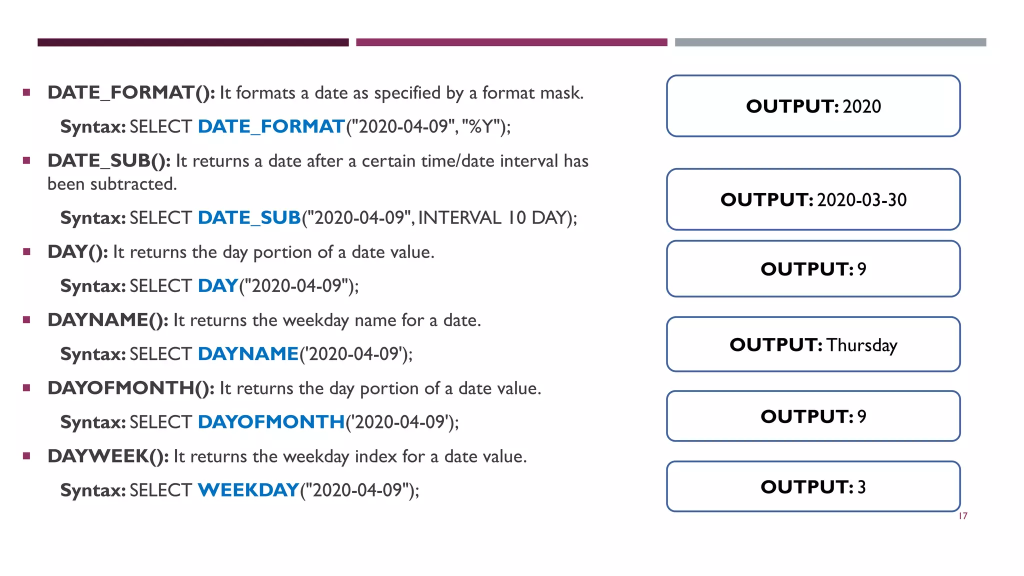 17  DATE_FORMAT(): It formats a date as specified by a format mask. Syntax: SELECT DATE_FORMAT("2020-04-09","%Y");  DATE_SUB(): It returns a date after a certain time/date interval has been subtracted. Syntax: SELECT DATE_SUB("2020-04-09",INTERVAL 10 DAY);  DAY(): It returns the day portion of a date value. Syntax: SELECT DAY("2020-04-09");  DAYNAME(): It returns the weekday name for a date. Syntax: SELECT DAYNAME('2020-04-09');  DAYOFMONTH(): It returns the day portion of a date value. Syntax: SELECT DAYOFMONTH('2020-04-09');  DAYWEEK(): It returns the weekday index for a date value. Syntax: SELECT WEEKDAY("2020-04-09"); OUTPUT: 2020 OUTPUT: 2020-03-30 OUTPUT: 9 OUTPUT: Thursday OUTPUT: 9 OUTPUT: 3 