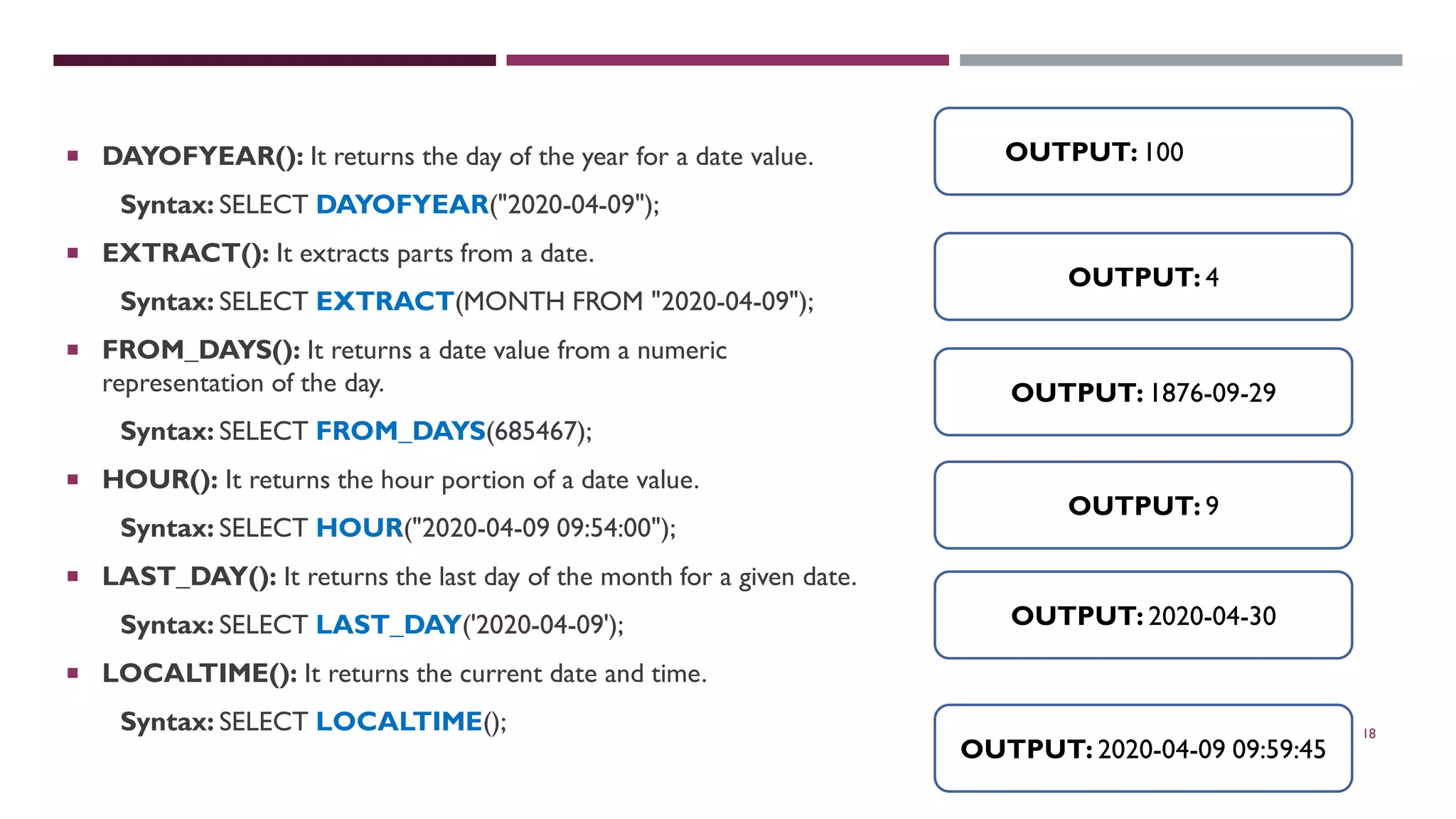 18  DAYOFYEAR(): It returns the day of the year for a date value. Syntax: SELECT DAYOFYEAR("2020-04-09");  EXTRACT(): It extracts parts from a date. Syntax: SELECT EXTRACT(MONTH FROM "2020-04-09");  FROM_DAYS(): It returns a date value from a numeric representation of the day. Syntax: SELECT FROM_DAYS(685467);  HOUR(): It returns the hour portion of a date value. Syntax: SELECT HOUR("2020-04-09 09:54:00");  LAST_DAY(): It returns the last day of the month for a given date. Syntax: SELECT LAST_DAY('2020-04-09');  LOCALTIME(): It returns the current date and time. Syntax: SELECT LOCALTIME(); OUTPUT: 100 OUTPUT: 4 OUTPUT: 1876-09-29 OUTPUT: 9 OUTPUT: 2020-04-30 OUTPUT: 2020-04-09 09:59:45 