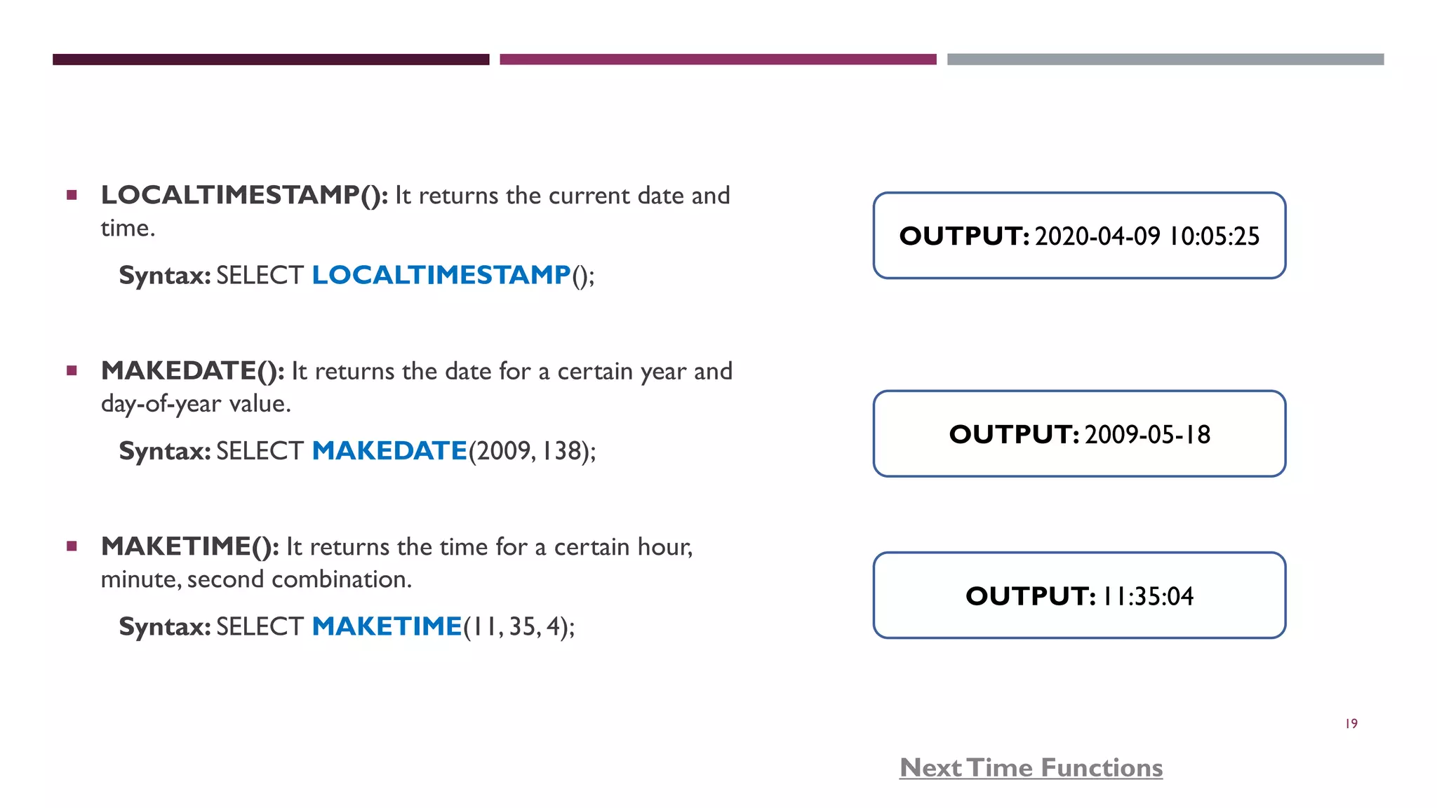 19  LOCALTIMESTAMP(): It returns the current date and time. Syntax: SELECT LOCALTIMESTAMP();  MAKEDATE(): It returns the date for a certain year and day-of-year value. Syntax: SELECT MAKEDATE(2009,138);  MAKETIME(): It returns the time for a certain hour, minute, second combination. Syntax: SELECT MAKETIME(11, 35, 4); OUTPUT: 2020-04-09 10:05:25 OUTPUT: 11:35:04 OUTPUT: 2009-05-18 NextTime Functions 