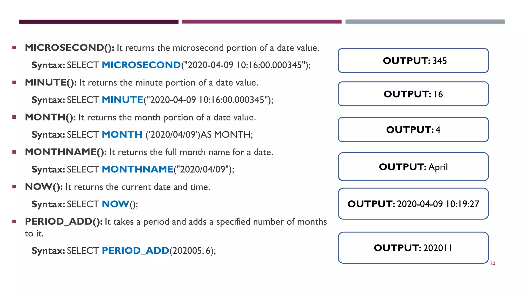 20  MICROSECOND(): It returns the microsecond portion of a date value. Syntax: SELECT MICROSECOND("2020-04-09 10:16:00.000345");  MINUTE(): It returns the minute portion of a date value. Syntax: SELECT MINUTE("2020-04-09 10:16:00.000345");  MONTH(): It returns the month portion of a date value. Syntax: SELECT MONTH ('2020/04/09')AS MONTH;  MONTHNAME(): It returns the full month name for a date. Syntax: SELECT MONTHNAME("2020/04/09");  NOW(): It returns the current date and time. Syntax: SELECT NOW();  PERIOD_ADD(): It takes a period and adds a specified number of months to it. Syntax: SELECT PERIOD_ADD(202005,6); OUTPUT: 345 OUTPUT: 16 OUTPUT: 4 OUTPUT: April OUTPUT: 202011 OUTPUT: 2020-04-09 10:19:27 