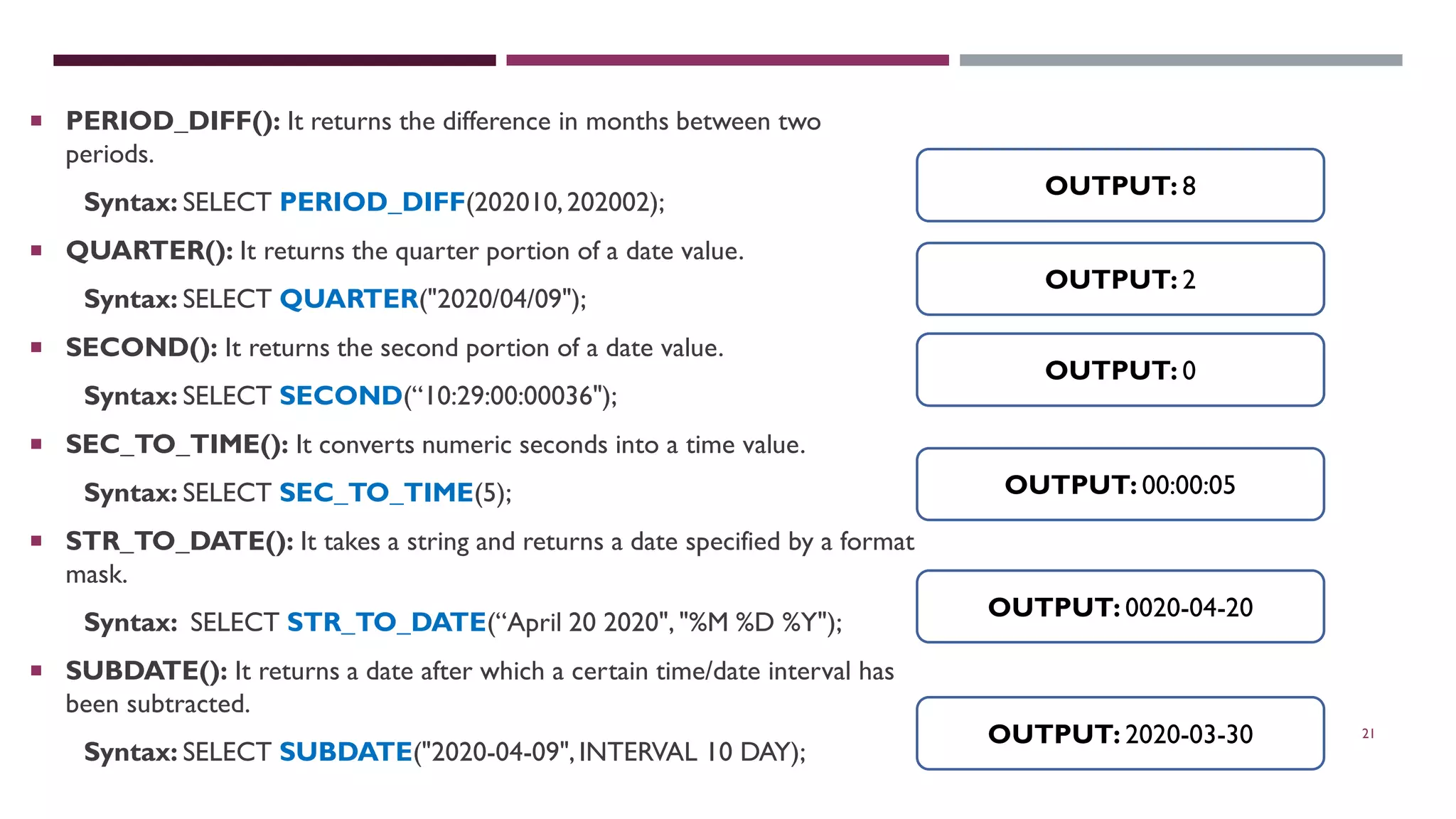 21  PERIOD_DIFF(): It returns the difference in months between two periods. Syntax: SELECT PERIOD_DIFF(202010,202002);  QUARTER(): It returns the quarter portion of a date value. Syntax: SELECT QUARTER("2020/04/09");  SECOND(): It returns the second portion of a date value. Syntax: SELECT SECOND(“10:29:00:00036");  SEC_TO_TIME(): It converts numeric seconds into a time value. Syntax: SELECT SEC_TO_TIME(5);  STR_TO_DATE(): It takes a string and returns a date specified by a format mask. Syntax: SELECT STR_TO_DATE(“April 20 2020", "%M %D %Y");  SUBDATE(): It returns a date after which a certain time/date interval has been subtracted. Syntax: SELECT SUBDATE("2020-04-09",INTERVAL 10 DAY); OUTPUT: 8 OUTPUT: 2 OUTPUT: 0 OUTPUT: 00:00:05 OUTPUT: 0020-04-20 OUTPUT: 2020-03-30 