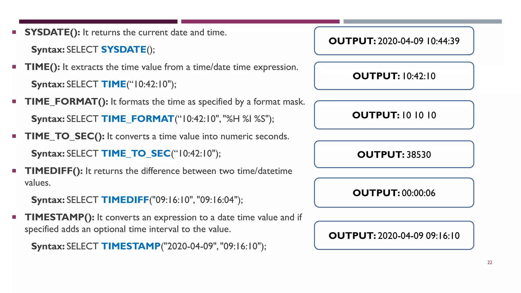 22  SYSDATE(): It returns the current date and time. Syntax: SELECT SYSDATE();  TIME(): It extracts the time value from a time/date time expression. Syntax: SELECT TIME(“10:42:10");  TIME_FORMAT(): It formats the time as specified by a format mask. Syntax: SELECT TIME_FORMAT(“10:42:10","%H %I %S");  TIME_TO_SEC(): It converts a time value into numeric seconds. Syntax: SELECT TIME_TO_SEC(“10:42:10");  TIMEDIFF(): It returns the difference between two time/datetime values. Syntax: SELECT TIMEDIFF("09:16:10", "09:16:04");  TIMESTAMP(): It converts an expression to a date time value and if specified adds an optional time interval to the value. Syntax: SELECT TIMESTAMP("2020-04-09","09:16:10"); OUTPUT: 2020-04-09 10:44:39 OUTPUT: 10:42:10 OUTPUT: 10 10 10 OUTPUT: 38530 OUTPUT: 00:00:06 OUTPUT: 2020-04-09 09:16:10 