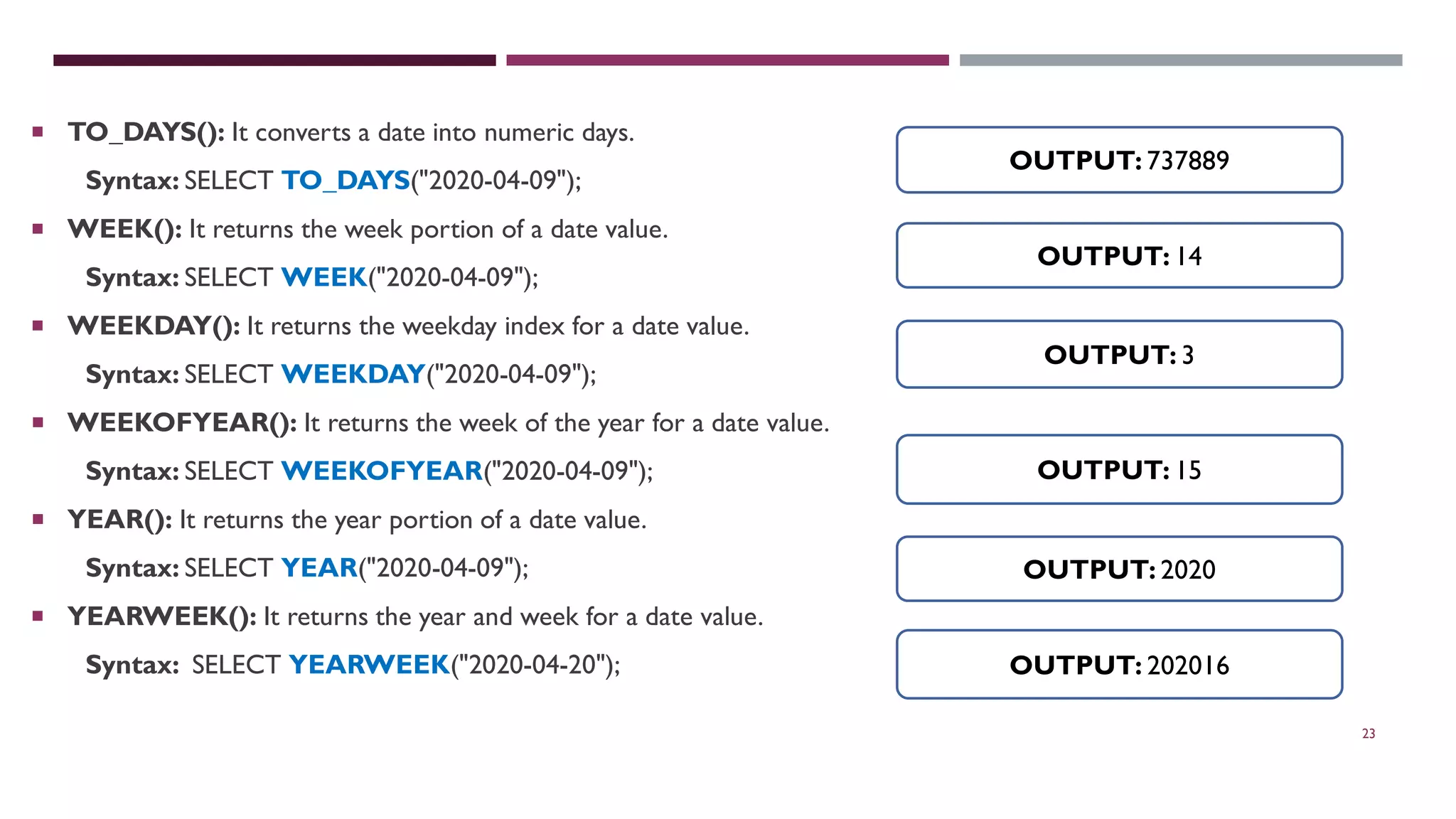23  TO_DAYS(): It converts a date into numeric days. Syntax: SELECT TO_DAYS("2020-04-09");  WEEK(): It returns the week portion of a date value. Syntax: SELECT WEEK("2020-04-09");  WEEKDAY(): It returns the weekday index for a date value. Syntax: SELECT WEEKDAY("2020-04-09");  WEEKOFYEAR(): It returns the week of the year for a date value. Syntax: SELECT WEEKOFYEAR("2020-04-09");  YEAR(): It returns the year portion of a date value. Syntax: SELECT YEAR("2020-04-09");  YEARWEEK(): It returns the year and week for a date value. Syntax: SELECT YEARWEEK("2020-04-20"); OUTPUT: 737889 OUTPUT: 14 OUTPUT: 202016 OUTPUT: 15 OUTPUT: 3 OUTPUT: 2020 