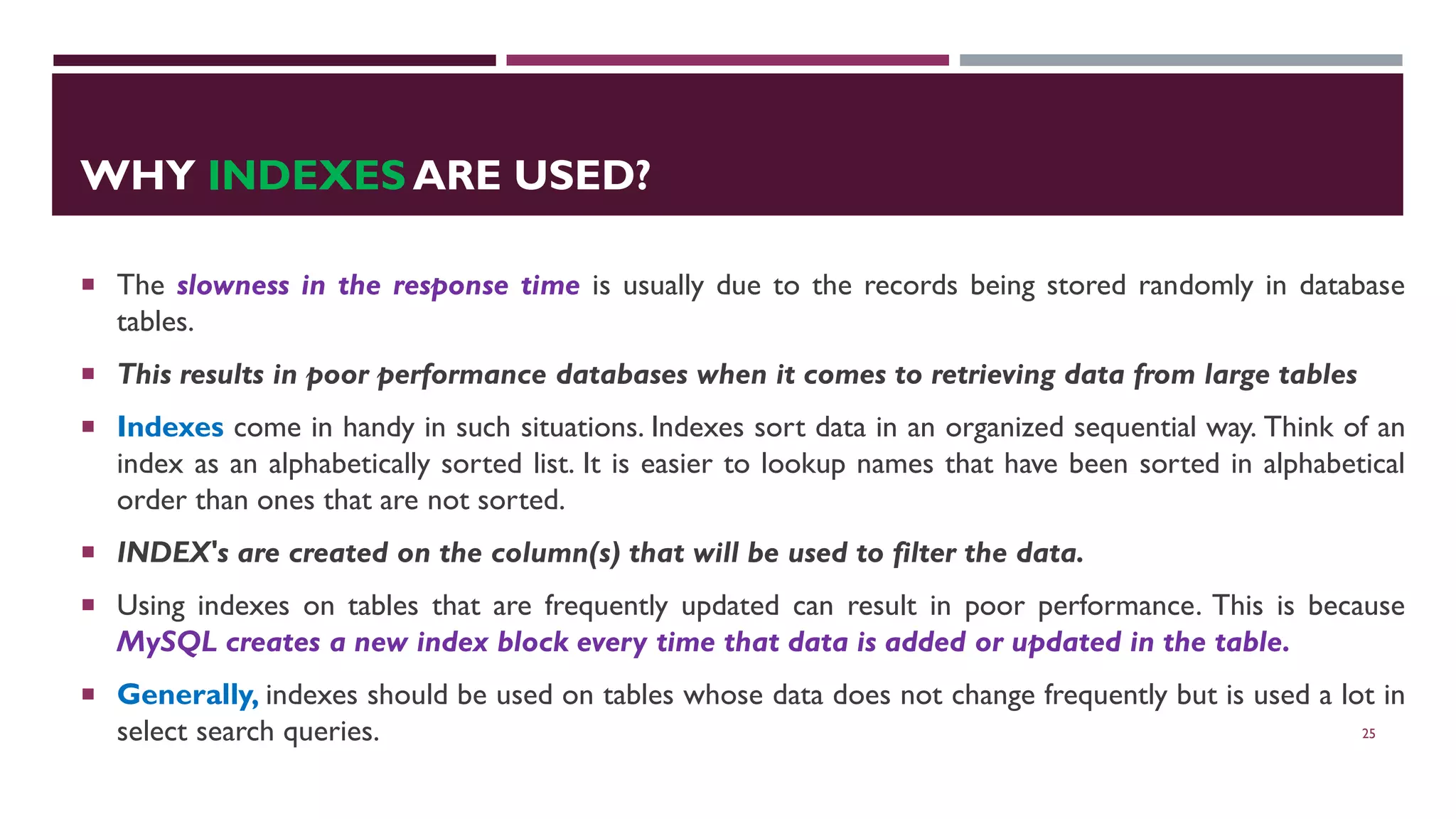 WHY INDEXES ARE USED?  The slowness in the response time is usually due to the records being stored randomly in database tables.  This results in poor performance databases when it comes to retrieving data from large tables  Indexes come in handy in such situations. Indexes sort data in an organized sequential way. Think of an index as an alphabetically sorted list. It is easier to lookup names that have been sorted in alphabetical order than ones that are not sorted.  INDEX's are created on the column(s) that will be used to filter the data.  Using indexes on tables that are frequently updated can result in poor performance. This is because MySQL creates a new index block every time that data is added or updated in the table.  Generally, indexes should be used on tables whose data does not change frequently but is used a lot in select search queries. 25 