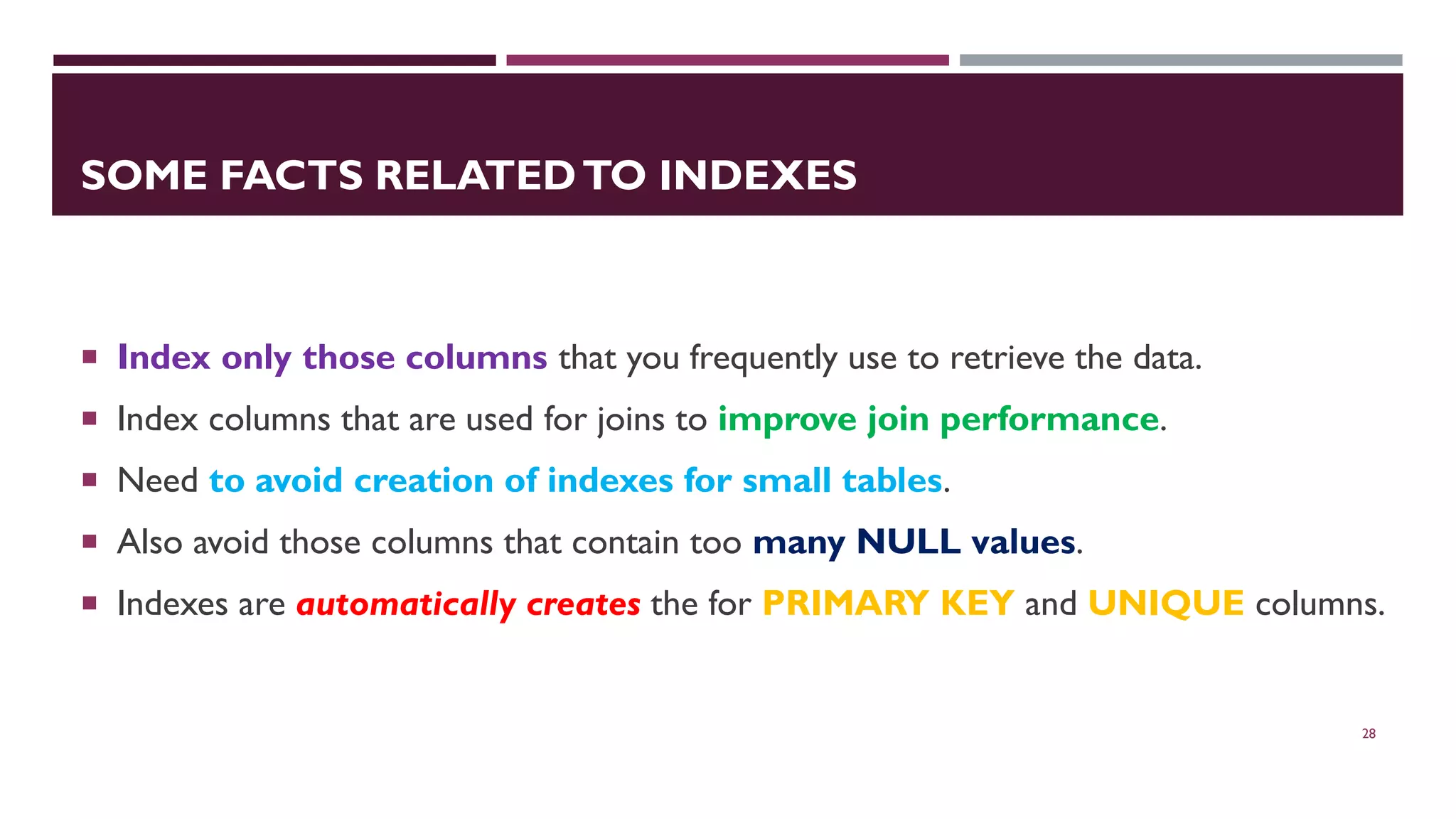 SOME FACTS RELATEDTO INDEXES  Index only those columns that you frequently use to retrieve the data.  Index columns that are used for joins to improve join performance.  Need to avoid creation of indexes for small tables.  Also avoid those columns that contain too many NULL values.  Indexes are automatically creates the for PRIMARY KEY and UNIQUE columns. 28 
