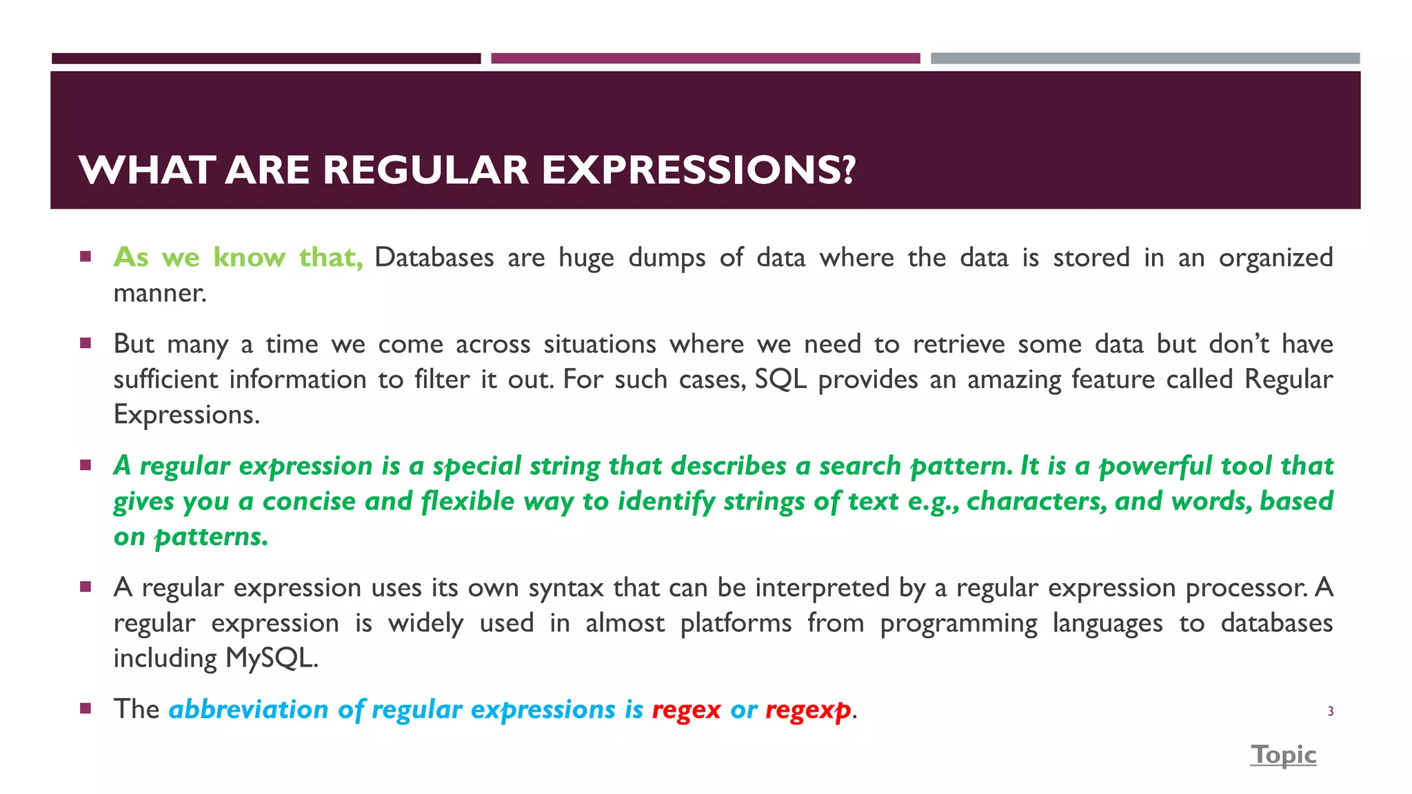 WHAT ARE REGULAR EXPRESSIONS?  As we know that, Databases are huge dumps of data where the data is stored in an organized manner.  But many a time we come across situations where we need to retrieve some data but don’t have sufficient information to filter it out. For such cases, SQL provides an amazing feature called Regular Expressions.  A regular expression is a special string that describes a search pattern. It is a powerful tool that gives you a concise and flexible way to identify strings of text e.g., characters, and words, based on patterns.  A regular expression uses its own syntax that can be interpreted by a regular expression processor. A regular expression is widely used in almost platforms from programming languages to databases including MySQL.  The abbreviation of regular expressions is regex or regexp. 3 Topic 