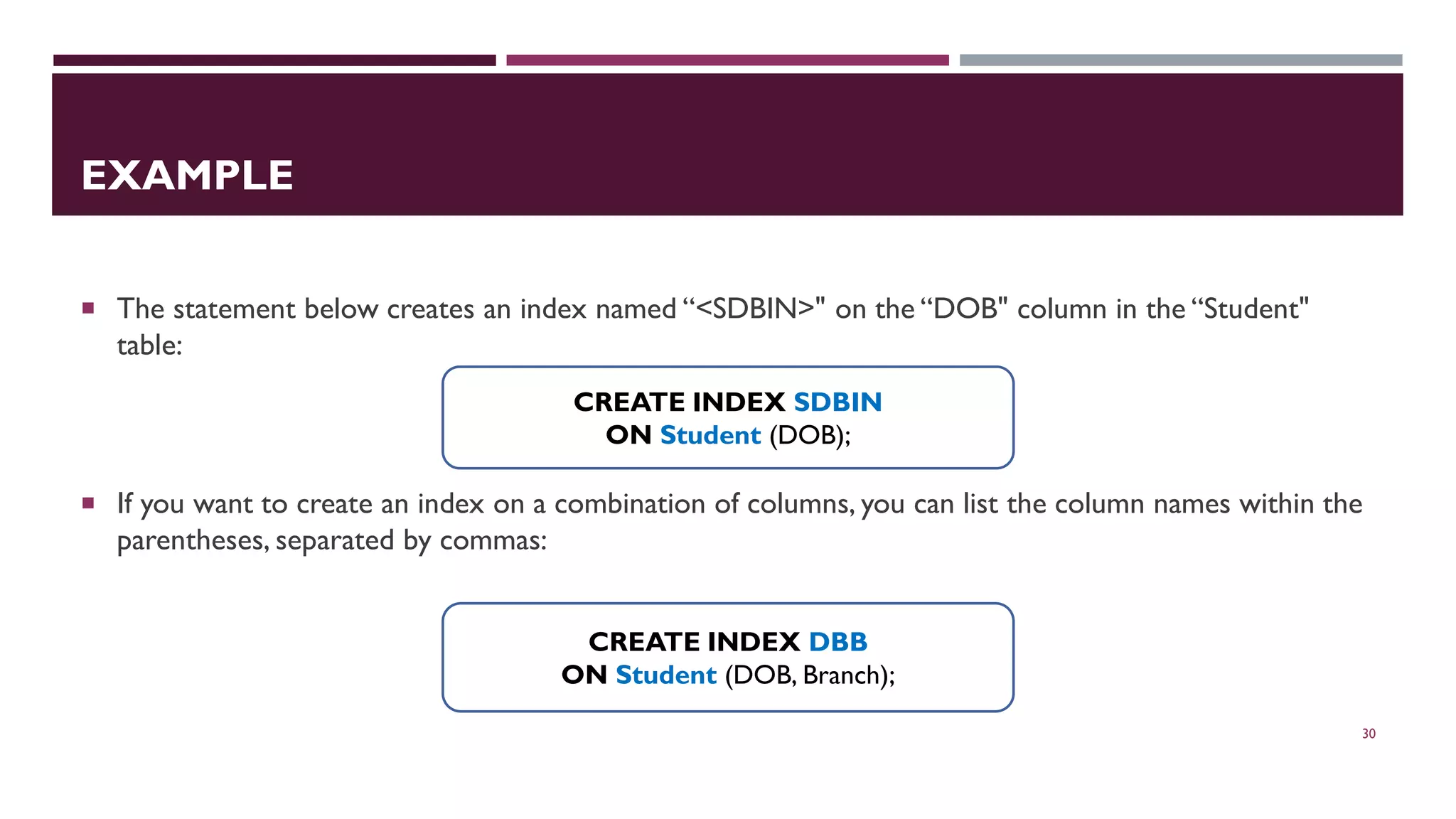 EXAMPLE  The statement below creates an index named “<SDBIN>" on the “DOB" column in the “Student" table:  If you want to create an index on a combination of columns, you can list the column names within the parentheses, separated by commas: 30 CREATE INDEX SDBIN ON Student (DOB); CREATE INDEX DBB ON Student (DOB, Branch); 