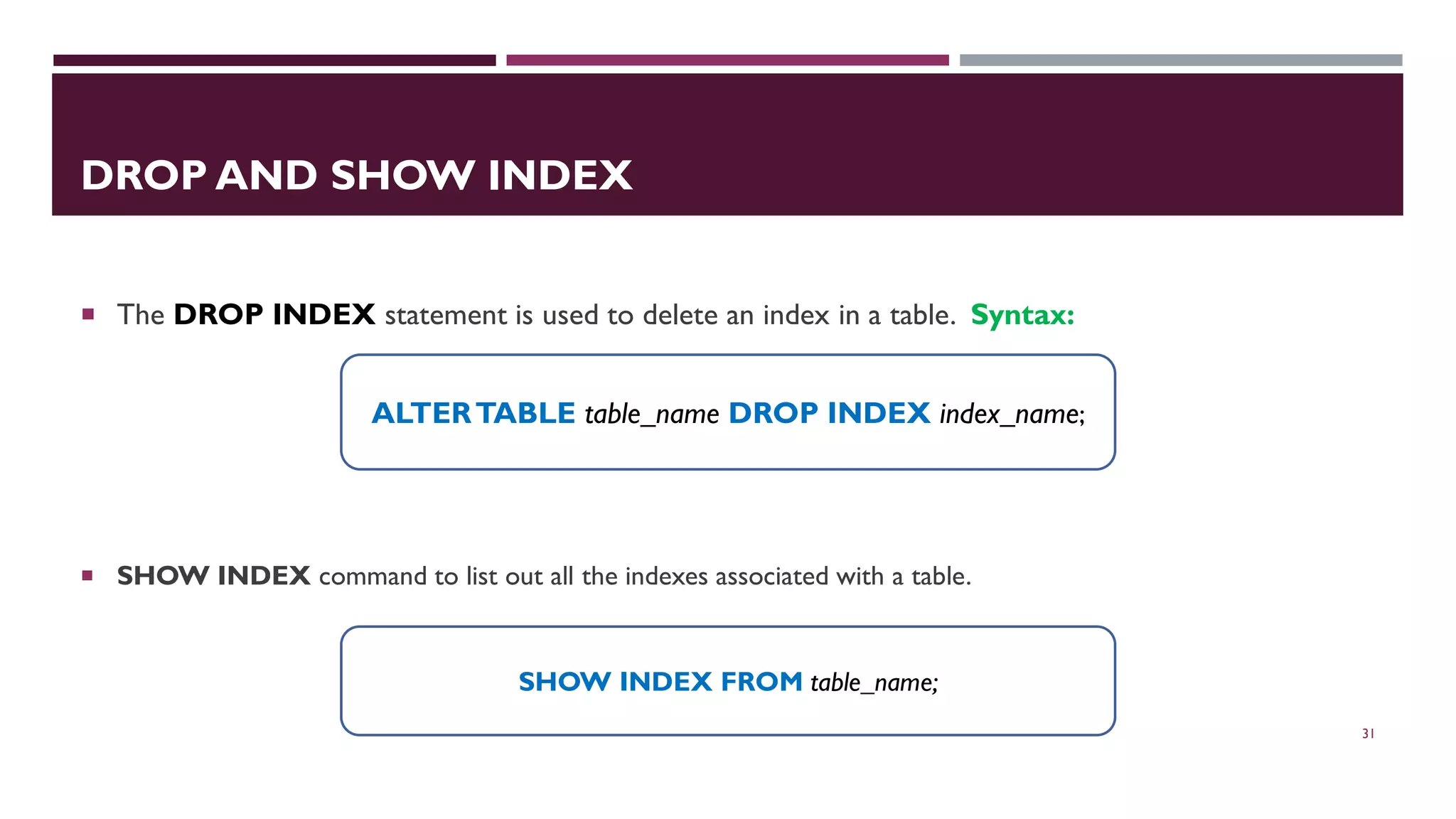 DROP AND SHOW INDEX  The DROP INDEX statement is used to delete an index in a table. Syntax:  SHOW INDEX command to list out all the indexes associated with a table. 31 ALTERTABLE table_name DROP INDEX index_name; SHOW INDEX FROM table_name; 
