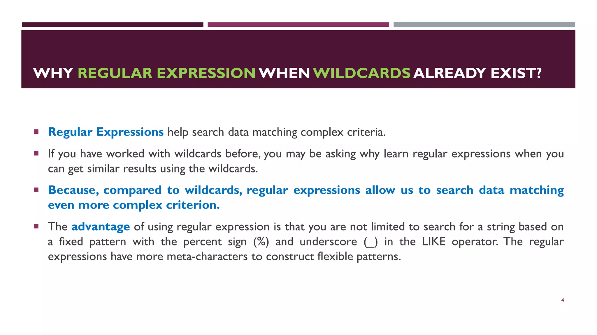 WHY REGULAR EXPRESSION WHEN WILDCARDS ALREADY EXIST?  Regular Expressions help search data matching complex criteria.  If you have worked with wildcards before, you may be asking why learn regular expressions when you can get similar results using the wildcards.  Because, compared to wildcards, regular expressions allow us to search data matching even more complex criterion.  The advantage of using regular expression is that you are not limited to search for a string based on a fixed pattern with the percent sign (%) and underscore (_) in the LIKE operator. The regular expressions have more meta-characters to construct flexible patterns. 4 