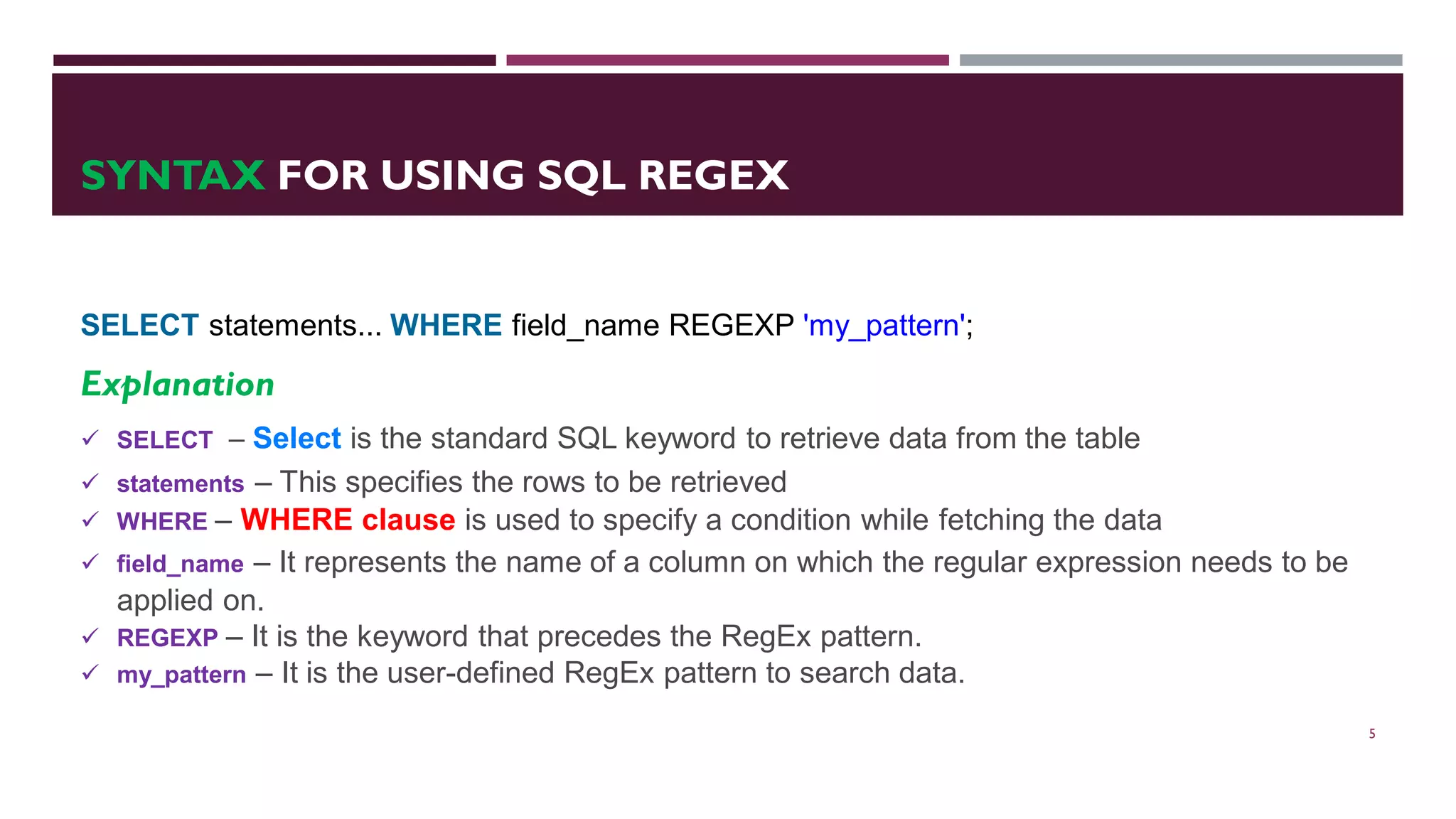 SYNTAX FOR USING SQL REGEX SELECT statements... WHERE field_name REGEXP 'my_pattern'; Explanation  SELECT – Select is the standard SQL keyword to retrieve data from the table  statements – This specifies the rows to be retrieved  WHERE – WHERE clause is used to specify a condition while fetching the data  field_name – It represents the name of a column on which the regular expression needs to be applied on.  REGEXP – It is the keyword that precedes the RegEx pattern.  my_pattern – It is the user-defined RegEx pattern to search data. 5 