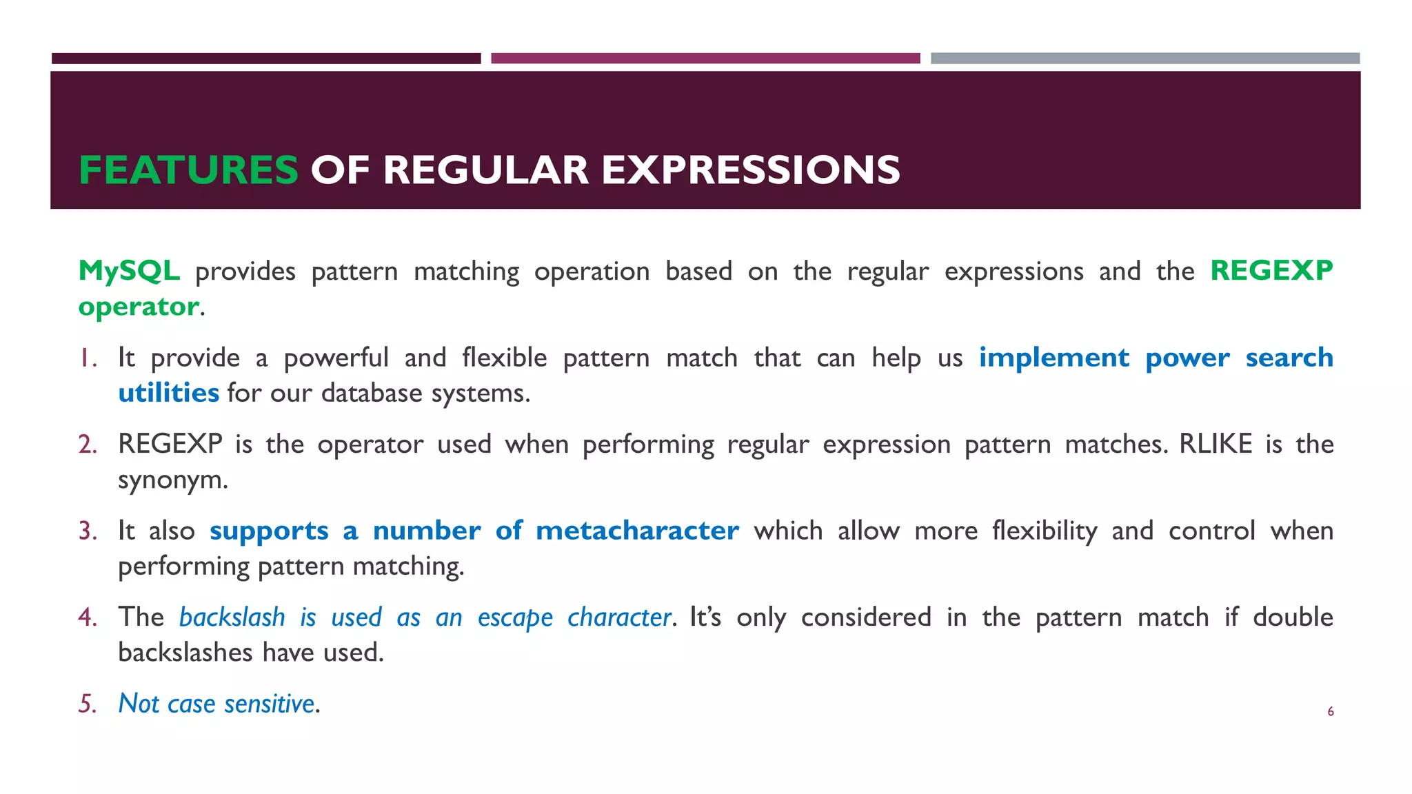 FEATURES OF REGULAR EXPRESSIONS MySQL provides pattern matching operation based on the regular expressions and the REGEXP operator. 1. It provide a powerful and flexible pattern match that can help us implement power search utilities for our database systems. 2. REGEXP is the operator used when performing regular expression pattern matches. RLIKE is the synonym. 3. It also supports a number of metacharacter which allow more flexibility and control when performing pattern matching. 4. The backslash is used as an escape character. It’s only considered in the pattern match if double backslashes have used. 5. Not case sensitive. 6 