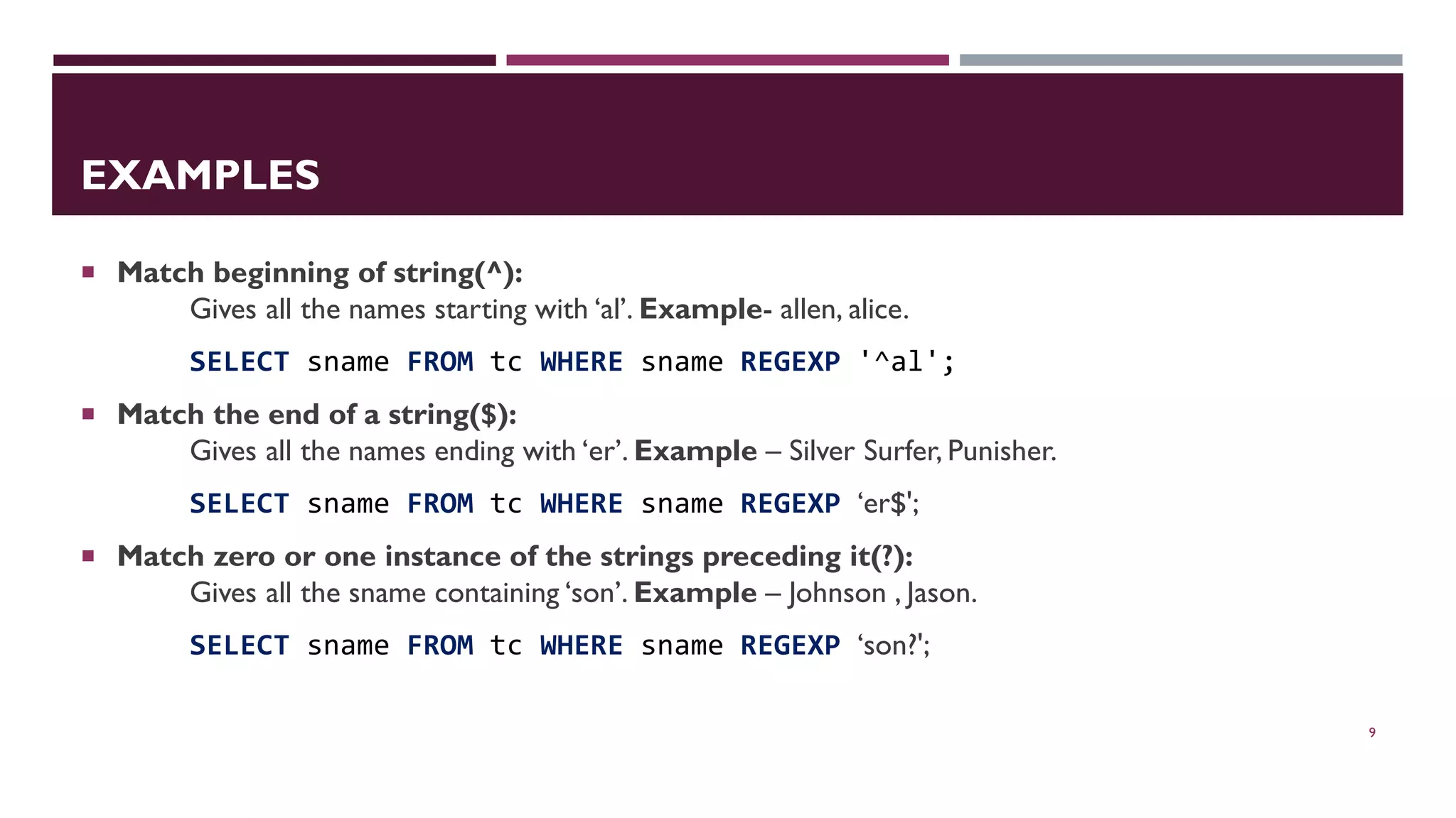 EXAMPLES  Match beginning of string(^): Gives all the names starting with ‘al’. Example- allen, alice. SELECT sname FROM tc WHERE sname REGEXP '^al';  Match the end of a string($): Gives all the names ending with ‘er’. Example – Silver Surfer, Punisher. SELECT sname FROM tc WHERE sname REGEXP ‘er$';  Match zero or one instance of the strings preceding it(?): Gives all the sname containing ‘son’. Example – Johnson , Jason. SELECT sname FROM tc WHERE sname REGEXP ‘son?'; 9 