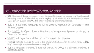 SO, HOW IS SQL DIFFERENT FROM MYSQL?
 SQL (Structured Query Language) is the database language for storing, manipulating and
retrieving data in a relational database. MySQL is an open source Relational Database
Management System (RDBMS) that allows managing relational databases.
 SQL is a standard language which is used to operate on database in the
form of queries.
 But MySQL is Open Source Database Management System or simply a
Database Software.
 MySQL will organize and then store the data in its database.
 The SQL helps to manage the data in the relational databases. On the other hand, MySQL
helps to manage relational databases using SQL.
 SQL is a language. Therefore, it does not change. As MySQL is a software. Therefore, it
updates frequently.
11
 
