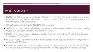 WHAT IS MYSQL ?
 MySQL is a fast, easy to use relational database. It is currently the most popular open-source
database. It is very commonly used in conjunction with PHP scripts to create powerful and
dynamic server-side applications.
 Officially pronounced “my Ess Que Ell” (not my sequel).
 MySQL is used for many small and big businesses. It is developed, marketed and supported by
MySQL AB, a Swedish company. It is written in C and C++.
 MySQL is an open source database product that was created by MySQL AB, a company
founded in 1995 in Sweden.
 In 2008, MySQL AB announced that it had agreed to be acquired by Sun Microsystems for
approximately $1 billion.
 It provides multi-user access to support many storage engines and is backed by Oracle.
So, you can buy a commercial license version from Oracle to get premium support services.
13
 