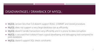 DISADVANTAGES / DRAWBACK OF MYSQL:
 MySQL version less than 5.0 doesn't support ROLE, COMMIT and stored procedure.
 MySQL does not support a very large database size as efficiently.
 MySQL doesn't handle transactions very efficiently and it is prone to data corruption.
 MySQL is accused that it doesn't have a good developing and debugging tool compared to
paid databases.
 MySQL doesn't support SQL check constraints.
16
 
